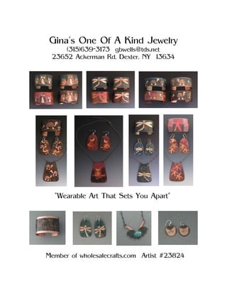 Gina’s One Of A Kind Jewelry
     (315)639-3173 gbwells@tds.net
 23652 Ackerman Rd, Dexter, NY 13634




  “Wearable Art That Sets You Apart”




Member of wholesalecrafts.com Artist #23824
 