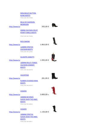 MINI BAILEY BUTTON
BLING BOOTS
ITEM CODE 58I-D15004

BELLE BY SIGERSON
MORRISON
http://www.luisaviaroma.com/index.aspx?#ItemSrv.ashx|SeasonId=58I&CollectionId=73O&ItemId=4&VendorColorId=Q
265,00 €
40MM CALFSKIN CRUST
POINTY ANKLE BOOTS
ITEM CODE 58I-73O004

RICK OWENS

http://www.luisaviaroma.com/index.aspx?#ItemSrv.ashx|SeasonId=58I&CollectionId=L2E&ItemId=2&VendorColorId=Qk
1.863,00 €
120MM STRETCH
CALFSKIN BOOTS
ITEM CODE 58I-L2E002

GIUSEPPE ZANOTTI

http://www.luisaviaroma.com/index.aspx?#ItemSrv.ashx|SeasonId=58I&CollectionId=A5O&ItemId=14&VendorColorId=
1.095,00 €
100MM MULTI-TONED
CALFSKIN COWBOY
BOOTS
ITEM CODE 58I-A5O014

VALENTINO

http://www.luisaviaroma.com/index.aspx?#ItemSrv.ashx|SeasonId=58I&CollectionId=AG2&ItemId=17&VendorColorId=
281,00 €
RUBBER STUDDED RAIN
BOOTS
ITEM CODE 58I-AG2017

CASADEI

http://www.luisaviaroma.com/index.aspx?#ItemSrv.ashx|SeasonId=58I&CollectionId=AIM&ItemId=24&VendorColorId=T
3.800,00 €
100MM BEYONCÉ
SUEDE OVER-THE-KNEE
BOOTS
ITEM CODE 58I-AIM024

CASADEI

http://www.luisaviaroma.com/index.aspx?#ItemSrv.ashx|SeasonId=58I&CollectionId=AIM&ItemId=11&VendorColorId=T
1.150,00 €
100MM STRETCH
SUEDE OVER-THE-KNEE
BOOTS
ITEM CODE 58I-AIM011

 