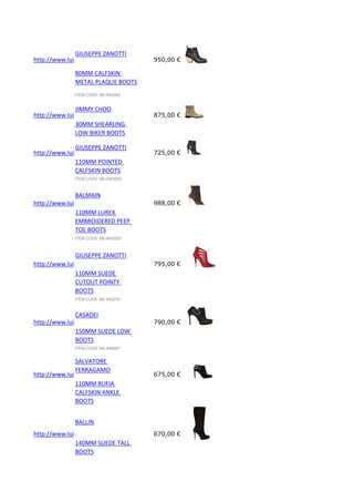 GIUSEPPE ZANOTTI
http://www.luisaviaroma.com/index.aspx?#ItemSrv.ashx|SeasonId=58I&CollectionId=A92&ItemId=5&VendorColorId=Tk
950,00 €
80MM CALFSKIN
METAL PLAQUE BOOTS
ITEM CODE 58I-A92005

JIMMY CHOO
http://www.luisaviaroma.com/index.aspx?#ItemSrv.ashx|SeasonId=58I&CollectionId=G32&ItemId=11&VendorColorId=V
875,00 €
30MM SHEARLING
LOW BIKER BOOTS
ITEM CODE 58I-G32011

GIUSEPPE ZANOTTI
http://www.luisaviaroma.com/index.aspx?#ItemSrv.ashx|SeasonId=58I&CollectionId=A5O&ItemId=9&VendorColorId=T
725,00 €
110MM POINTED
CALFSKIN BOOTS
ITEM CODE 58I-A5O009

BALMAIN
http://www.luisaviaroma.com/index.aspx?#ItemSrv.ashx|SeasonId=58I&CollectionId=AKD&ItemId=3&VendorColorId=M
988,00 €
110MM LUREX
EMBROIDERED PEEP
TOE BOOTS
ITEM CODE 58I-AKD003

GIUSEPPE ZANOTTI
http://www.luisaviaroma.com/index.aspx?#ItemSrv.ashx|SeasonId=58I&CollectionId=A92&ItemId=16&VendorColorId=U
795,00 €
110MM SUEDE
CUTOUT POINTY
BOOTS
ITEM CODE 58I-A92016

CASADEI
http://www.luisaviaroma.com/index.aspx?#ItemSrv.ashx|SeasonId=58I&CollectionId=AIM&ItemId=7&VendorColorId=Q
790,00 €
150MM SUEDE LOW
BOOTS
ITEM CODE 58I-AIM007

SALVATORE
FERRAGAMO
http://www.luisaviaroma.com/index.aspx?#ItemSrv.ashx|SeasonId=58I&CollectionId=D22&ItemId=5&VendorColorId=M
675,00 €
110MM RUFIA
CALFSKIN ANKLE
BOOTS
BALLIN

http://www.luisaviaroma.com/index.aspx?#ItemSrv.ashx|SeasonId=58I&CollectionId=ALV&ItemId=1&VendorColorId=Tk
670,00 €
140MM SUEDE TALL
BOOTS

 