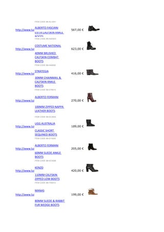 ITEM CODE 58I-ALV001

ALBERTO FASCIANI
http://www.luisaviaroma.com/index.aspx?#ItemSrv.ashx|SeasonId=58I&CollectionId=A4D&ItemId=3&VendorColorId=Tk
567,00 €
EVITA CALFSKIN ANKLE
BOOTS
ITEM CODE 58I-A4D003

COSTUME NATIONAL
http://www.luisaviaroma.com/index.aspx?#ItemSrv.ashx|SeasonId=58I&CollectionId=A49&ItemId=6&VendorColorId=O
623,00 €
40MM BRUSHED
CALFSKIN COMBAT
BOOTS
ITEM CODE 58I-A49006

STRATEGIA
http://www.luisaviaroma.com/index.aspx?#ItemSrv.ashx|SeasonId=58I&CollectionId=01N&ItemId=15&VendorColorId=T
416,00 €
30MM CHAINMAIL &
CALFSKIN ANKLE
BOOTS
ITEM CODE 58I-01N015

ALBERTO FERMANI
http://www.luisaviaroma.com/index.aspx?#ItemSrv.ashx|SeasonId=58I&CollectionId=0CX&ItemId=4&VendorColorId=Vk
270,00 €
100MM ZIPPED NAPPA
LEATHER BOOTS
ITEM CODE 58I-0CX004

UGG AUSTRALIA
http://www.luisaviaroma.com/index.aspx?#ItemSrv.ashx|SeasonId=58I&CollectionId=D15&ItemId=5&VendorColorId=Q
189,00 €
CLASSIC SHORT
SEQUINED BOOTS
ITEM CODE 58I-D15005

ALBERTO FERMANI
http://www.luisaviaroma.com/index.aspx?#ItemSrv.ashx|SeasonId=58I&CollectionId=0CX&ItemId=8&VendorColorId=Tk
205,00 €
60MM SUEDE ANKLE
BOOTS
ITEM CODE 58I-0CX008

KENZO
http://www.luisaviaroma.com/index.aspx?#ItemSrv.ashx|SeasonId=58I&CollectionId=73S&ItemId=12&VendorColorId=M
420,00 €
110MM CALFSKIN
ZIPPED LOW BOOTS
ITEM CODE 58I-73S012

MANAS
http://www.luisaviaroma.com/index.aspx?#ItemSrv.ashx|SeasonId=58I&CollectionId=0E8&ItemId=5&VendorColorId=Tk
199,00 €
80MM SUEDE & RABBIT
FUR WEDGE BOOTS

 