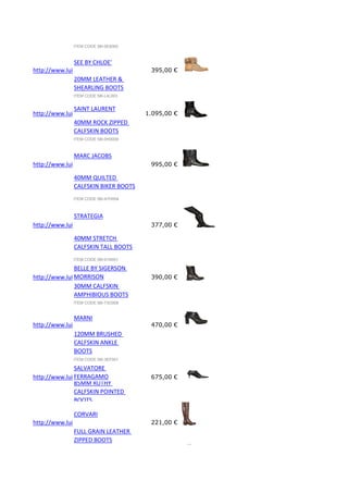 ITEM CODE 58I-0E8005

SEE BY CHLOE'
http://www.luisaviaroma.com/index.aspx?#ItemSrv.ashx|SeasonId=58I&CollectionId=L4L&ItemId=3&VendorColorId=M
395,00 €
20MM LEATHER &
SHEARLING BOOTS
ITEM CODE 58I-L4L003

SAINT LAURENT
http://www.luisaviaroma.com/index.aspx?#ItemSrv.ashx|SeasonId=58I&CollectionId=0H0&ItemId=9&VendorColorId=M
1.095,00 €
40MM ROCK ZIPPED
CALFSKIN BOOTS
ITEM CODE 58I-0H0009

MARC JACOBS
http://www.luisaviaroma.com/index.aspx?#ItemSrv.ashx|SeasonId=58I&CollectionId=A7H&ItemId=4&VendorColorId=O
995,00 €
40MM QUILTED
CALFSKIN BIKER BOOTS
ITEM CODE 58I-A7H004

STRATEGIA
http://www.luisaviaroma.com/index.aspx?#ItemSrv.ashx|SeasonId=58I&CollectionId=01N&ItemId=1&VendorColorId=Tk
377,00 €
40MM STRETCH
CALFSKIN TALL BOOTS
ITEM CODE 58I-01N001

BELLE BY SIGERSON
MORRISON
http://www.luisaviaroma.com/index.aspx?#ItemSrv.ashx|SeasonId=58I&CollectionId=73O&ItemId=8&VendorColorId=Q
390,00 €
30MM CALFSKIN
AMPHIBIOUS BOOTS
ITEM CODE 58I-73O008

MARNI
http://www.luisaviaroma.com/index.aspx?#ItemSrv.ashx|SeasonId=58I&CollectionId=3EF&ItemId=1&VendorColorId=M
470,00 €
120MM BRUSHED
CALFSKIN ANKLE
BOOTS
ITEM CODE 58I-3EF001

SALVATORE
FERRAGAMO
http://www.luisaviaroma.com/index.aspx?#ItemSrv.ashx|SeasonId=58I&CollectionId=D22&ItemId=4&VendorColorId=M
675,00 €
85MM RUTHY
CALFSKIN POINTED
BOOTS

CORVARI
http://www.luisaviaroma.com/index.aspx?#ItemSrv.ashx|SeasonId=58I&CollectionId=F0Z&ItemId=2&VendorColorId=VC
221,00 €
FULL GRAIN LEATHER
ZIPPED BOOTS

 