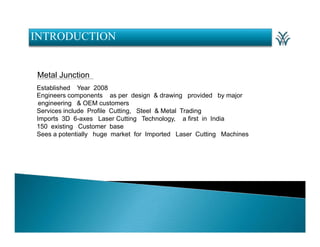 INTRODUCTION

Metal Junction
Established Year 2008
Engineers components as per design & drawing provided by major
engineering & OEM customers
Services include Profile Cutting, Steel & Metal Trading
Imports 3D 6-axes Laser Cutting Technology, a first in India
150 existing Customer base
Sees a potentially huge market for Imported Laser Cutting Machines

 