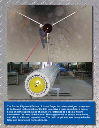 The Burner Alignment Device: A Laser Target is custom designed equipment
to be located in the middle of the kiln to receive a laser beam from a pointer
being shot through the pipe of a burner or attached to a special fixture
mounted on the nose of the burner. The target would be sturdy, easy to use,
and able to withstand repeated use. The main target area was designed to be
large and easy to see from a distance.
 