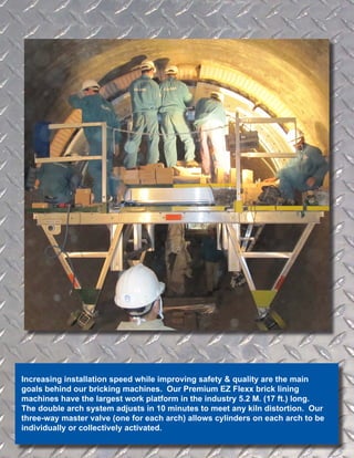 Increasing installation speed while improving safety & quality are the main
goals behind our bricking machines. Our Premium EZ Flexx brick lining
machines have the largest work platform in the industry 5.2 M. (17 ft.) long.
The double arch system adjusts in 10 minutes to meet any kiln distortion. Our
three-way master valve (one for each arch) allows cylinders on each arch to be
individually or collectively activated.
 