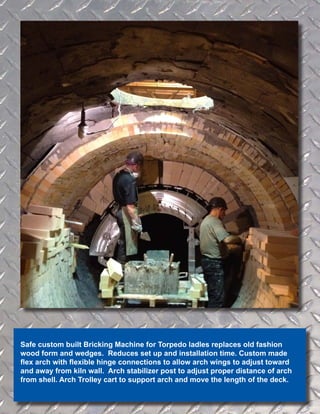 Safe custom built Bricking Machine for Torpedo ladles replaces old fashion
wood form and wedges. Reduces set up and installation time. Custom made
flex arch with flexible hinge connections to allow arch wings to adjust toward
and away from kiln wall. Arch stabilizer post to adjust proper distance of arch
from shell. Arch Trolley cart to support arch and move the length of the deck.
 