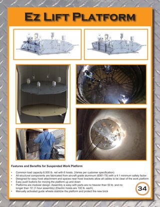 Ez Lift Platform
34
Features and Benefits for Suspended Work Platform
•	 Common load capacity 6,000 lb. net with 6 hoists. (Varies per customer specification)
•	 All structural components are fabricated from aircraft grade aluminum (6061-T6) with a 4:1 minimum safety factor
•	 Designed for easy hoist attachment and spaces near hoist brackets allow all cables to be clear of the work platform
•	 Easy push buttons for moving the platform up and down
•	 Platforms are modular design. Assembly is easy with parts are no heavier than 50 lb. and no
longer than 10’ (1 hour assembly) (Electric hoists are 100 lb. each)
•	 Manually activated guide wheels stabilzie the platform and protect the new brick
 