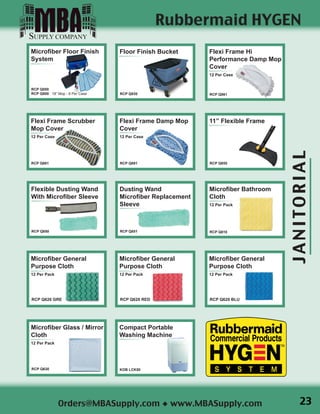 JANITORIAL
Orders@MBASupply.com ◆ www.MBASupply.com

Flexi Frame Hi
Performance Damp Mop
Cover
12 Per Case
RCP Q861

Flexi Frame Scrubber
Mop Cover
12 Per Case
RCP Q881
Rubbermaid HYGEN
Flexible Dusting Wand
With Microfiber Sleeve
RCP Q850
Dusting Wand
Microfiber Replacement
Sleeve
RCP Q851
Microfiber Glass / Mirror
Cloth
12 Per Pack
RCP Q630
Microfiber General
Purpose Cloth
12 Per Pack
RCP Q620 GRE
Microfiber Bathroom
Cloth
12 Per Pack
RCP Q610
Microfiber General
Purpose Cloth
12 Per Pack
RCP Q620 BLU
Microfiber General
Purpose Cloth
12 Per Pack
RCP Q620 RED
Microfiber Floor Finish
System
RCP Q050
RCP Q800 18” Mop - 6 Per Case
Floor Finish Bucket
RCP Q930
 
Flexi Frame Damp Mop
Cover
12 Per Case
RCP Q891
Compact Portable
Washing Machine
KOB LCK50
 
11” Flexible Frame
RCP Q855
23
 