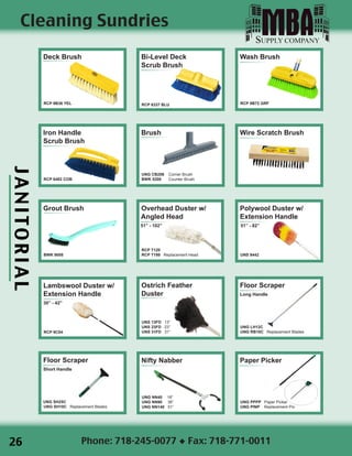 JANITORIAL
Phone: 718-245-0077 ◆ Fax: 718-771-0011
Cleaning Sundries
Iron Handle
Scrub Brush
RCP 6482 COB
Deck Brush
RCP 9B36 YEL
Bi-Level Deck
Scrub Brush
RCP 6337 BLU
Wire Scratch Brush
Polywool Duster w/
Extension Handle
51” - 82”
UNS 9442
Paper Picker
UNG PPPP Paper Picker
UNG PINP Replacement Pin
Nifty Nabber
UNG NN40 18”
UNG NN90 36”
UNG NN140 51”
Overhead Duster w/
Angled Head
51” - 102”
RCP T120
RCP T199 Replacement Head
Brush
UNG CB206 Corner Brush
BWK 5208 Counter Brush
Wash Brush
RCP 9B72 GRF
Grout Brush
BWK 9008
Floor Scraper
Short Handle
UNG SH25C
UNG SH10C Replacement Blades
Floor Scraper
Long Handle
UNG LH12C
UNG RB10C Replacement Blades
Ostrich Feather
Duster
UNS 13FD 13”
UNS 23FD 23”
UNS 31FD 31”
Lambswool Duster w/
Extension Handle
30” - 42”
RCP 9C04
26
 