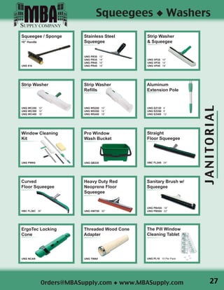 JANITORIAL
Orders@MBASupply.com ◆ www.MBASupply.com
Squeegees ◆ Washers
Squeegee / Sponge
16” Handle
UNS 816
Stainless Steel
Squeegee
UNG PR30 12”
UNG PR35 14”
UNG PR45 16”
UNG PR45 18”
Strip Washer
UNG WC250 10”
UNG WC350 14”
UNG WC450 18”
Strip Washer
& Squeegee
UNG VP25 10”
UNG VP35 14”
UNG VP45 18”
Strip Washer
Refills
UNG WS250 10”
UNG WS350 14”
UNG WS450 18”
Aluminum
Extension Pole
UNG EZ120 4’
UNG EZ250 8’
UNG EZ400 13’
Window Cleaning
Kit
UNG PWK0
Pro Window
Wash Bucket
UNG QB220
Straight
Floor Squeegee
HBC FL24S 24”
Curved
Floor Squeegee
HBC FL36C 36”
ErgoTec Locking
Cone
UNG NCAN
Heavy Duty Red
Neoprene Floor
Squeegee
UNG HW750 30”
Sanitary Brush w/
Squeegee
UNG PB45A 18”
UNG PB55A 22”
The Pill Window
Cleaning Tablet
UNG PL10 10 Per Pack
Threaded Wood Cone
Adapter
UNG TWA0
27
 