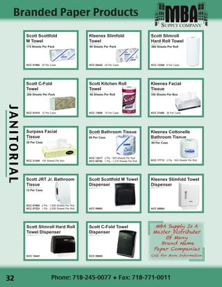 JANITORIAL
Phone: 718-245-0077 ◆ Fax: 718-771-0011
Scott Scottfold
M Towel
175 Sheets Per Pack
KCC 01960 25 Per Case
Kleenex Slimfold
Towel
90 Sheets Per Pack
KCC 04442 24 Per Case
Scott Slimroll
Hard Roll Towel
580 Sheets Per Roll
KCC 12388 6 Per Case
Scott C-Fold
Towel
200 Sheets Per Pack
KCC 01510 12 Per Case
Scott Kitchen Roll
Towel
96 Sheets Per Roll
KCC 13608 15 Per Case
Kleenex Facial
Tissue
100 Sheets Per Box
KCC 21400 36 Per Case
Surpass Facial
Tissue
30 Per Case
KCC 21340 100 Sheets Per Box
Scott Bathroom Tissue
80 Per Case
KCC 13217 2 Ply - 550 Sheets Per Roll
KCC 05102 1 Ply - 1,210 Sheets Per Roll
Kleenex Cottonelle
Bathroom Tissue
60 Per Case
KCC 17713 2 Ply - 505 Sheets Per Roll
Scott JRT Jr. Bathroom
Tissue
12 Per Case
KCC 07805 2 Ply - 1,000 Sheets Per Roll
KCC 07223 1 Ply - 2,000 Sheets Per Roll
Scott Scottfold M Towel
Dispenser
KCC 09903

Kleenex Slimfold Towel
Dispenser
KCC 06904
Scott Slimroll Hard Roll
Towel Dispenser
KCC 10441
Scott C-Fold Towel
Dispenser
KCC 09905
MBA Supply Is A
Master Distributer
Of Many
Brand Name
Paper Companies
Call For More Information
Branded Paper Products
32
 