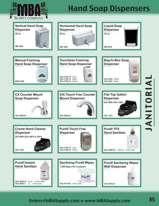 JANITORIAL
Orders@MBASupply.com ◆ www.MBASupply.com
Liquid Soap
Dispenser
30 oz.
IMP 9330
Horizontal Hand Soap
Dispenser
40 oz.
IMP 4020
Vertical Hand Soap
Dispenser
40 oz.
IMP 4040
Creme Hand Cleaner
Dispenser
Use With GOJ 0975 or 0915
GOJ 1204
Flat Top Gallon
Dispenser
Use With GOJ 1845
GOJ 1275
Purell Sanitizing Wipes
Wall Dispenser
GOJ 9019-01
Manual Foaming
Hand Soap Dispenser
BWK 8350
Hand Soap Dispensers
Purell TFX
Hand Sanitizer
GOJ 5456-04 1,200 mL - 4 Per Case
Purell Instant
Hand Sanitizer
GOJ 3639-12 12 oz. - 12 Per Case
GOJ 9625-2 2 L. - 2 Per Case
Sanitizing Purell Wipes
1,200 Wipes Per Container
GOJ 9118-02 2 Per Case
Touchless Foaming
Hand Soap Dispenser
GOJ 2740-12 Grey
GOJ 2730-12 Black
GOJ 2789-12 Nickle
Bag-In-Box Soap
Dispenser
GOJ 9034 White
GOJ 9033 Black
CX Counter Mount
Soap Dispenser
GOJ 8500-01
CXi Touch Free Counter
Mount Dispenser
GOJ 8520-01
Purell Touch Free
Dispenser
GOJ 2720-12 Grey
GOJ 2780-12 Nickle
35
 