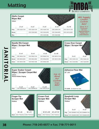 JANITORIAL
Phone: 718-245-0077 ◆ Fax: 718-771-0011
Super Soaker Carpet
Wiper / Scraper Carpet Mat
Indoor
Raised Rubber Edging
	 3’ x 5’		 4’ x 6’		 3’ x 10’
Gray	 CRO SSR35CHA CRO SSR46CHA CRO SSR310CHA
Olefin Carpet
Wiper Mat
Indoor
	 2’ x 3’	 3’ x 4’		 3’ x 5’	 4’ x 6’	 3’ x 10’
Gray	 CRO GS23 CHA	 CRO GS34 CHA	 CRO GS35 CHA	 CRO GS46 CHA	 CRO GS310 CHA
Brown	 		 CRO GS34 BRO	 CRO GS35 BRO	 CRO GS46 BRO	 CRO GS310 BRO
Blue	 		 		 CRO GS35 MBL	 CRO GS46 MBL	
Needle Rib Carpet
Wiper / Scraper Mat
Indoor
	 3’ x 4’		 3’ x 5’	 4’ x 6’	 3’ x 10’
Gray	 CRO NR34 CHA	 CRO NR35 CHA	 CRO NR46 CHA	 CRO NR310 CHA
Brown	 CRO NR34 BRO	 CRO NR35 BRO	 CRO NR46 BRO	 CRO NR310 BR0
Green	 CRO NR34 GRE	 CRO NR35 GRE	 CRO NR46 GRE	
Spaghetti Loop
Scraper Mat
Outdoor
	 3’ x 5’		 4’ x 6’
Gray CRO DEMB35 CHA CRO DEMB46 CHA
Brown CRO DEMB35 BRO CRO DEMB46 BRO
Finger-Tip
Scraper Mat
Outdoor
	 24’ x 32	 36’ x 72’
Black CRO FTS32 BLA CRO FTS72 BLA
MBA Suppply
Creates
Custom
Mats!
Speak To A
Customer
Service
Representative
Today For
Information
Ask Us
About
Our
Custom
logo
Mats!
Matting
Crown-Tred
Scraper Mat
Outdoor
34 1/2’ x 58’ 45’ x 67 1/2’
Black CRO TD35 BLA CRO TD46 BLA
Cross Over Carpet
Wiper / Scraper Mat
	 3’ x 5’		 4’ x 6’
Gray CRO CS35 CHA CRO CS46 CHA
Brown CRO CS35 BRO CRO CS46 BRO
Adhesive Floor Mat
24” x 36”
FIT 2436B 30 Sheets Per Case
38
 