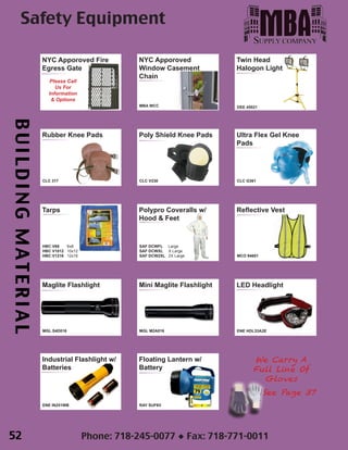 BUILDINGMATERIAL
Phone: 718-245-0077 ◆ Fax: 718-771-0011
Twin Head
Halogon Light
DEE 45021
Floating Lantern w/
Battery
RAY SUF6V
LED Headlight
ENE HDL33A2E
Mini Maglite Flashlight
MGL M2A016
Maglite Flashlight
MGL S4D016
Industrial Flashlight w/
Batteries
ENE IN251WB
Safety Equipment
NYC Apporoved
Window Casement
Chain
MBA WCC

NYC Apporoved Fire
Egress Gate
Please Call
Us For
Information
& Options
Poly Shield Knee Pads
CLC V230
Ultra Flex Gel Knee
Pads
CLC G361
Tarps
HBC V68 6x8
HBC V1012 10x12
HBC V1216 12x16
Rubber Knee Pads
CLC 317
Polypro Coveralls w/
Hood & Feet
SAF DCWFL Large
SAF DCWXL X Large
SAF DCW2XL 2X Large
Reflective Vest
MCO 94601
We Carry A
Full Line Of
Gloves
See Page 37
52
 