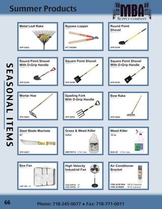 SEASONALITEMS
Phone: 718-245-0077 ◆ Fax: 718-771-0011
Summer Products
]

Steel Blade Machete
20”
GFR 24247
Grass & Weed Killer
Gallon
AMR R570-4 4 Per Case

Weed Killer
32 oz.
BON 307 12 Per Case
Box Fan
LKE 100 20”
High Velocity
Industrial Fan
COZ HVP18 18”
COZ HVP30 30”
Air Conditioner
Bracket
FRK ACB160H 160 lb Capacity
FRK ACB80H 80 lb Capacity
Bypass Lopper
ATT 2302800
Bow Rake
GFR 52930
Metal Leaf Rake
GFR 52822
Square Point Shovel
With D-Grip Handle
GFR 52792
Spading Fork
With D-Grip Handle
GFR 52934
Square Point Shovel
GFR 52796
Mortar Hoe
GFR 52923
Round Point
Shovel
GFR 52798
]
Round Point Shovel
With D-Grip Handle
GFR 52794
66
 