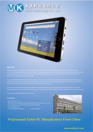 KM MiKi Technology Co., Ltd.
About Us
Located in the electronics industry center of China-ShenZhen, Miki Technology Co., Ltd.is committed to providing trendy electronic digital products,
such as tablet PC,netbook,electronic gifts,MP3/MP4/MP5,pen driver,related accessories and so on.We have professional R&Dteam and production workshop,
providing customized solutions,from raw material procurement,ODM/OEM,production process management,final quality inspection,until terminal sales,
every step we try our best to make customers satisfied.
We provide OEM/ODM/CKD services, customization production , develop products according to customer requirements,brand marking, packaging design,
special language interface development,product manual translation and so on. And we accept the third-party certification test, all we do is to ensure that our
products can help customers to maintain the strong competitive ability in their market region.
Our products have been exported to EU,Africa and Middle East countries.In recent years,we have focused on developing the market of South America,
We make our best to support the distributor of South American,in order that you can purchases directly from sources, save your cost and increase your benifit.
Thank you for your attention,please feel free to contact us.
Miki Technology Co., Ltd.
Office Address:B5-6/F BanDao, AV.6 Houhai, NanShan District ShenZhen P.R. China.
Factory Address:No.4 Lanchuan Tech. Park, Buji Town, ShenZhen
Email:info@mikitech.com
Tel:+86 755 26695558, 36936001 Fax:+86 755 36936001
www.mikitech.com
Contacts:
Professional Tablet PC Manufacturer From China
 