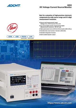 6253
DC Voltage Current Source/Monitor
Best for evaluation of high-precision electronic
components by wide source range and 6½-digit
measurement resolution
l	Source and measurement range
	 Voltage: 0 to ±110 V, Current: 0 to ±2 A
l	5½ source digits and 6½ measurement digits
	 (Measurement resolution: 100 nV/1 pA)
l	High-speed pulse source with the minimum pulse width of 25 μs
l	Variable slew rate function: 10.0 V/s to 99.9 kV/s
l	Variable integration function
l	Sink-enabled bipolar output
https://www.adcmt.com
RS232
Factory option Factory option
 