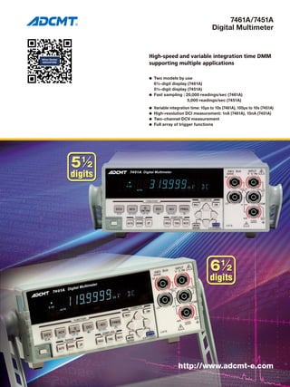 7461A/7451A
Digital Multimeter
High-speed and variable integration time DMM
supporting multiple applications
l	 Two models by use
	 6½-digit display (7461A)
	 5½-digit display (7451A)
l	 Fast sampling : 20,000 readings/sec (7461A)
		 5,000 readings/sec (7451A)
l	 Variable integration time: 10μs to 10s (7461A), 100μs to 10s (7451A)
l	 High-resolution DCI measurement: 1nA (7461A), 10nA (7451A)
l	 Two-channel DCV measurement
l	 Full array of trigger functions
http://www.adcmt-e.com
 