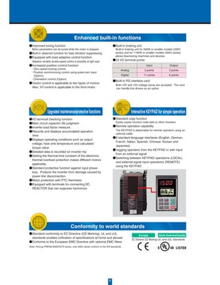 ●Standard copy function
 Easily copies function code data to other inverters.
●Remote operation capability
 The KEYPAD is detachable for remote operation using an
optional cable.
●8 standard language interfaces (English, German,
French, Italian, Spanish, Chinese, Korean and
Japanese)
●Jogging operation from the KEYPAD or with input
from an external signal
●Switching between KEYPAD operations (LOCAL)
and external signal input operations (REMOTE)
using the KEYPAD
●I/O terminal checking function
●Main circuit capacitor life judgment
●Inverter load factor measure
●Records and displays accumulated operation
time
●Displays operating conditions such as output
voltage, heat sink temperature and calculated
torque value
●Detailed data is recorded on inverter trip
●Setting the thermal time constant of the electronic
thermal overload protection makes different motors
applicable.
●Standard protective function against input phase
loss. Protects the inverter from damage caused by
power line disconnection
●Motor protection with PTC thermistor
●Equipped with terminals for connecting DC
REACTOR that can suppress harmonics
●Improved tuning function
 Motor parameters can be tuned while the motor is stopped.
●Built-in observer function for load vibration suppressing
●Equipped with load adaptive control function
 Stepless variable double-speed control is possible at light load.
●Increased position control function
 ・Zero-speed locking control.
 ・Position synchronizing control using pulse train input
(Option).
 ・Orientation control (Option).
●Vector control is applicable to two types of motors.
 Also, V/f control is applicable to the third motor.
●Built-in PG interface card
 Both 12V and 15V voltage inputs are accepted. The card
  can handle line drivers as an option.
●Standard conformity to EC Directive (CE Marking), UL and cUL
standards enables unification of specifications at home and abroad
●Conforms to the European EMC Directive with optional EMC filters
●Built-in braking unit
 Built-in braking unit for 55kW or smaller models (200V
 series) and for 110kW or smaller models (400V series)
 allows downsizing machines and devices.
●23 I/O terminal points
Analog
Digital
Input
3 points
11 points
Output
3 points
6 points
North America/Canada
UL and cUL standards
Europe
EC Directive (CE Marking)
Note: Among FRENIC5000VG7S series, only 400V series conform to the EN standards.
6
Enhanced built-in functions
Conformity to world standards
Upgradedmaintenance/protectivefunctions Interactive KEYPAD for simple operation
 