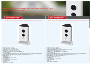 CAMERA IP chuẩn nén H.264&MJPEG hỗ trợ WIFI, thẻ SD tới 128Gb
Chống ngược sáng, khử nhiễu...
BEN-IPC1310CHWBEN-IPC1110CHW
- Cảm biến hình ảnh:1/3” CMOS
- Chuẩn nén hình ảnh: H.264& MJPEG
- Độ phân giải:1.3M (1280×960) 25/30fps@
- Ống kính:2.3mm ; Góc quan sát:H:125°;V:89°
- Hồng ngoại 1 ; Độ xa hồng ngoại:Độ xa hồng ngoại: 10m
- Góc nhìn ngang:125°
- OSD Menu: Day/Night(Auto/color/B/W); BLC Mode(BLC/HLC/DWDR); White Balance (Auto/Natural/street
Lamp/Outdoor/Manual); Gain control(Auto/Manual); Noise Reduction (3D DNR ..)
- Nguồn cấp:DC5V 1A
- Công suất:<4.7W
- Môi trường làm việc:-10°C ~ +45°C
- Chất liệu:Nhựa
- Kích thước:64.4mm*55.7mm*107mm
- Trọng lượng:135g
- Wifi: Hỗ trợ
- Hỗ trợ thẻ SD: tối đa 128GB
- Cảm biến hình ảnh:1/3” CMOS
- Chuấn nén hình ảnh: H.264& MJPEG
- Độ phân giải: 20fps@3M(2304×1296)&25/30fps@2M (1920×1080)
- Ống kính:2.3mm ; Góc quan sát:H:120°;V:69°
- Hồng ngoại 1; Độ xa hồng ngoại:Độ xa hồng ngoại: 10m
- Góc nhìn ngang 120°
- OSD Menu: Day/Night(Auto/color/B/W); BLC Mode(BLC/HLC/DWDR); White Balance (Auto/Natural/street
Lamp/Outdoor/Manual); Gain control(Auto/Manual); Noise Reduction (3D DNR ..)
- Nguồn cấp:DC5V 1A ; Power Consumption <4.7W
- Môi trường làm việc:-10°C ~ +45°C
- Chất liệu:Nhựa
- Kích thước:64.4mm*55.7mm*107mm
- Trọng lượng:135g
- Hỗ trợ: Wifi
- Hỗ trợ thẻ SD: tối đa 128GB
Cảm biến hình ảnh:1/3” CMOS, 1.3MP chuẩn nén H.264&MJPEG, hỗ trợ Wifi, thẻ SD tới 128Gb Cảm biến hình ảnh:1/3” CMOS, 2MP, Full HD1080, chuẩn nén H.264&MJPEGhỗ trợ Wifi, thẻ SD tới 128Gb
 