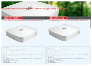 Đầu ghi hình NVR chuẩn nén H.264+/H.264 hỗ trợ ổ cứng ngoài tới 6TB chuẩn SATA
BEN-NVR1108C-V2BEN-NVR1104C-V2
- Đầu ghi NVR 4 kênh
- H.264+/H.264 codec decoding
- Độ phân giải hỗ trợ:6Mp/5Mp/4Mp/3Mp/1080P/ 720P/ D1&etc.
- Incoming bandwidth Max 80Mbps
- Chia màn hình:1;4;>
- Playback: 4 kênh
- Network Function:HTTP, TCP/IP, IPv4/IPv6, RTSP, UDP, NTP, DHCP, DNS, IP Filter, DDNS, IP Search(Support
Dahua IP camera, DVR, NVS and etc.)
- ONVIF 2.4
- Nguồn: DC12V/2A;
- Phần mềm Smart Phone:(iPhone, iPad,(iDMSS) Android(gDMSS)), Windows phone, BlackBerry: DMSS
- Hỗ trợ 1 ổ cứng 6TB chuẩn Sata
- Kích thước204.6mm×204.6mm×45.6mm
- Khối lượng: 400g
- Nhiệt độ hoạt động:-10°C ~ +55°C
- Đầu ghi NVR 8 kênh
- H.264+/H.264 codec decoding
- Độ phân giải hỗ trợ:6Mp/5Mp/4Mp/3Mp/1080P/ 720P/ D1&etc.
- Incoming bandwidth Max 80Mbps
- Chia màn hình:1;4;8;9
- Playback: 8 kênh
- Network Function:HTTP, TCP/IP, IPv4/IPv6, RTSP, UDP, NTP, DHCP, DNS, IP Filter, DDNS, IP Search(Support -
Dahua IP camera, DVR, NVS and etc.)
- ONVIF 2.4
- Nguồn: DC12V/2A;
- Phần mềm Smart Phone:(iPhone, iPad,(iDMSS) Android(gDMSS)), Windows phone, BlackBerry: DMSS
- Hỗ trợ 1 ổ cứng 6TB chuẩn Sata
- Kích thước204.6mm×204.6mm×45.6mm
- Khối lượng: 400g
- Nhiệt độ hoạt động:-10°C ~ +55°C
Đầu ghi NVR 5in1 4 kênh, chuẩn nén H.264+/H.264, hỗ trợ ổ cứng 6TB chuẩn SATA, Smart phone Đầu ghi NVR 5in1 8 kênh, chuẩn nén H.264+/H.264, hỗ trợ ổ cứng 6TB chuẩn SATA, Smart phone
 