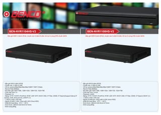 BEN-NVR1108HS-V2BEN-NVR1104HS-V2
- Đầu ghi NVR 4 kênh 4POE
- Chuẩn nén: H.264+/H.264
- Hỗ trợ camera:6Mp/5Mp/4Mp/3Mp/1080P/ 720P/ D1&etc.
- Record Rate:80Mbps
- Độ phân giải:1920×1080, 1280×1024, 1280×720, 1024×768
- Chia màn hình:1;4
- Playback:1/4
- Mạng: HTTP, TCP/IP, IPv4/IPv6, RTSP, UDP, NTP, DHCP, DNS, IP Filter, DDNS, IP Search(Support Dahua IP
camera, DVR, NVS and etc.),ONVIF 2.4,
- 1 SATA 3 HDD 6TB max
- Nguồn DC48V/1.25A; Công suất:<4W (Chưa HDD)
- Nhiệt độ hoạt động: -10°C ~ +55°C
- Kích thước: 260mm×224.9mm×47.6mm
- Khối lượng:800g
- Đầu ghi NVR 8 kênh 8POE
- Chuẩn nén: H.264+/H.264
- Hỗ trợ camera:6Mp/5Mp/4Mp/3Mp/1080P/ 720P/ D1&etc.
- Record Rate:80Mbps
- Độ phân giải:1920×1080, 1280×1024, 1280×720, 1024×768
- Chia màn hình:1;4;8;9
- Playback:1/4/8/9
- Mạng: HTTP, TCP/IP, IPv4/IPv6, RTSP, UDP, NTP, DHCP, DNS, IP Filter, DDNS, IP Search,ONVIF 2.4,
- 1 SATA 3 HDD 6TB max
- Nguồn DC48V/2A; Công suất:<4,5W (chưa HDD)
- Nhiệt độ hoạt động: -10°C ~ +55°C
- Kích thước: 260mm×224.9mm×47.6mm
- Khối lượng:800g
Đầu ghi NVR 8 kênh 8PoE, chuẩn nén H.264+/H.264, hỗ trợ ổ cứng 6TB chuẩn SATAĐầu ghi NVR 4 kênh 4PoE, chuẩn nén H.264+/H.264, hỗ trợ ổ cứng 6TB chuẩn SATA
 