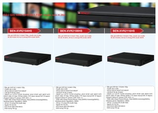 - Đầu ghi XVR 5in1 8 kênh 720p
- Chuẩn nén H.264
- Hỗ trợ HDCVI/ AHD/TVI/CVBS/IP
- Chế độ IP tối đa 10 kênh
- ONVIF 2.4.1,HTTP, TCP/IP, IPv4/IPv6, UPnP, RTSP, UDP, SMTP, NTP,
DHCP, DNS, IP Filter, PPPoE,DDNS, FTP, Alarm Server,P2P, IP Search
(Support Dahua IP camera, DVR, NVS, v.v
- Phần mềm Smart Phone:(iPhone, iPad,(iDMSS) Android(gDMSS)), -
Windows phone, BlackBerry: DMSS
- Hỗ trợ 1 ổ cứng 6TB chuẩn Sata
- Nguồn DC12V-2A
- Kích thước:260×236×48mm
- Khối lượng:750 (g)
BEN-XVR2104HS
- Đầu ghi XVR 5in1 4 kênh 720p
- Chuẩn nén H.264
- Hỗ trợ HDCVI/ AHD/TVI/CVBS/IP
- Chế độ IP tối đa 5 kênh
- ONVIF 2.4.1,HTTP, TCP/IP, IPv4/IPv6, UPnP, RTSP, UDP, SMTP, NTP,
DHCP, DNS, IP Filter, PPPoE,DDNS, FTP, Alarm Server,P2P, IP Search
(Support Dahua IP camera, DVR, NVS, v.v
- Phần mềm Smart Phone:(iPhone, iPad,(iDMSS) Android(gDMSS)),
Windows phone, BlackBerry: DMSS
- Hỗ trợ 1 ổ cứng 6TB chuẩn Sata
- Nguồn DC12V-2A
- kích thước:260×236×48mm
- Khối lượng:750 (g)
- Đầu ghi XVR 5in1 16 kênh 720p
- Chuẩn nén H.264
- Hỗ trợ HDCVI/ AHD/TVI/CVBS/IP
- Chế độ IP tối đa 18 kênh
- ONVIF 2.4.1,HTTP, TCP/IP, IPv4/IPv6, UPnP, RTSP, UDP, SMTP, NTP,
DHCP, DNS, IP Filter, PPPoE,DDNS, FTP, Alarm Server,P2P, IP Search
(Support Dahua IP camera, DVR, NVS, v.v
- Phần mềm Smart Phone:(iPhone, iPad,(iDMSS) Android(gDMSS)),
Windows phone, BlackBerry: DMSS
- Hỗ trợ 1 ổ cứng 6TB chuẩn Sata
- Nguồn DC12V-2A
- Kích thước:260×236×48mm
- Khối lượng:750 (g)
Đầu ghi XVR 5in1 4 kênh 720p, chuẩn nén H.264,
tối đa 5 kênh hỗ trợ ổ chứng 6TB chuẩn SATA
Đầu ghi XVR 5in1 8 kênh 720p, chuẩn nén H.264,
tối đa 10 kênh, hỗ trợ ổ chứng 6TB chuẩn SATA
Đầu ghi XVR 5in1 16 kênh 720p, chuẩn nén H.264,
tối đa 18 kênh, hỗ trợ ổ chứng 6TB chuẩn SATA
BEN-XVR2116HSBEN-XVR2108HS
ĐẦU GHI HÌNH XVR 5in1 720P chuẩn nén H.264
 