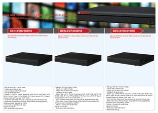Đầu ghi XVR 5in1 16 kênh 1080p, chuẩn nén H.264+&H.264,
tối đa 24 kênh
- Đầu ghi XVR 5in1 8 kênh 1080p
- Chuẩn nén H.264+/H.264
- Hỗ trợ HDCVI/ AHD/TVI/CVBS/IP
- Chế độ IP tối đa 12 kênh
- ONVIF 2.4.1,HTTP, TCP/IP, IPv4/IPv6, UPnP, RTSP, UDP, SMTP, NTP,
DHCP, DNS, IP Filter, PPPoE,DDNS, FTP, Alarm Server,P2P, IP Search
(Support Dahua IP camera, DVR, NVS, v.v
- Xử lý hình ảnh thông minh, tạo vùng bảo vệ, phát hiện khuôn mặt.
- Phần mềm Smart Phone:(iPhone, iPad,(iDMSS) Android(gDMSS)),
Windows phone, BlackBerry: DMSS
- Hỗ trợ 2 ổ cứng 6TB chuẩn Sata
Nguồn DC12V-2A
- Kích thước:260×236×48mm
BEN-XVR2104HS
- Đầu ghi XVR 5in1 4 kênh 1080p
- Chuẩn nén H.264+/H.264
- Hỗ trợ HDCVI/ AHD/TVI/CVBS/IP
- Chế độ IP tối đa 6 kênh
- ONVIF 2.4.1,HTTP, TCP/IP, IPv4/IPv6, UPnP, RTSP, UDP, SMTP, NTP,
DHCP, DNS, IP Filter, PPPoE,DDNS, FTP, Alarm Server,P2P, IP Search
(Support Dahua IP camera, DVR, NVS, v.v
- Xử lý hình ảnh thông minh, tạo vùng bảo vệ, phát hiện khuôn mặt.
- Phần mềm Smart Phone:(iPhone, iPad,(iDMSS) Android(gDMSS)),
Windows phone, BlackBerry: DMSS
- Hỗ trợ 1 ổ cứng 6TB chuẩn Sata
Nguồn DC12V-2A
- Kích thước:260×236×48mm
- Đầu ghi XVR 5in1 16 kênh 1080p
- Chuẩn nén H.264+/H.264
- Hỗ trợ HDCVI/ AHD/TVI/CVBS/IP
- Chế độ IP tối đa 24 kênh
- ONVIF 2.4.1,HTTP, TCP/IP, IPv4/IPv6, UPnP, RTSP, UDP, SMTP, NTP,
DHCP, DNS, IP Filter, PPPoE,DDNS, FTP, Alarm Server,P2P, IP Search
(Support Dahua IP camera, DVR, NVS, v.v
- Xử lý hình ảnh thông minh, tạo vùng bảo vệ, phát hiện khuôn mặt.
- Phần mềm Smart Phone:(iPhone, iPad,(iDMSS) Android(gDMSS)),
Windows phone, BlackBerry: DMSS
- Hỗ trợ 2 ổ cứng 6TB chuẩn Sata
Nguồn DC12V-2A
- Kích thước:260×236×48mm
- Khối lượng:750 (g)
BEN-XVR2216HSBEN-XVR2208HS
Đầu ghi XVR 5in1 8 kênh 1080p, chuẩn nén H.264+&H.264,
tối đa 12 kênh
Đầu ghi XVR 5in1 4 kênh 1080p, chuẩn nén H.264+&H.264,
tối đa 6 kênh
ĐẦU GHI HÌNH XVR 5in1 1080P chuẩn nén H.264+H.264
Xử lý hình ảnh thông minh, tạo vùng bảo vệ, phát hiện khuôn mặt
 
