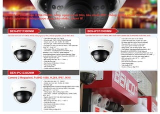 CAMERA IP, chuẩn nén H.264+/H.264, hồng ngoại xa tới 30m, tiêu chuẩn IP67, chống va đập chuẩn IK10
Chế độ ngày/đêm, chống ngược sáng, khử nhiễu,, Smart IR
- Cảm biến hình ảnh:1/4” CMOS
- Độ phân giải: 720P(1280x720)25/30fps@
- Chuẩn nén hình ảnh: H.264+ & H.264
- Độ phân giải: 720P(1280x720)25/30fps@
- Ống kính:2.8 mm (3.6 mm tùy chọn) ; Góc quan sát:
H:85°/57°, V:44°/31°
- Hồng ngoại; Độ xa hồng ngoại: 30m
- OSD Menu: Day/Night(Auto/color/B/W); BLC
Mode(BLC/HLC/DWDR); White Balance
(Auto/Natural/street Lamp/Outdoor/Manual); Gain
control(Auto/Manual); Noise Reduction (3D DNR; ..)
- Nguồn cấp:DC12V /2A
- Môi trường làm việc:-30° C ~ +60° C
- Chất liệu:Kim loại
- Kích thước:Φ109.9mm × 81mm
- Trọng lượng:340g
- Tiêu chuẩn:IP67
- Chuẩn chống va đập:IK10
- Cảm biến hình ảnh:1/2.9” CMOS
- Chuẩn nén hình ảnh: H.264+ & H.264
- Độ phân giải:2M(1920x1080)25/30fps@
- Ống kính:2.8 mm (3.6 mm tùy chọn)
- Góc quan sát:H:110°/83°,V:57°/44°
- Hồng ngoại ; Độ xa hồng ngoại: 30m
- OSD Menu: Day/Night(Auto/color/B/W); BLC
Mode(BLC/HLC/DWDR); White Balance
(Auto/Natural/street Lamp/Outdoor/Manual); Gain
control(Auto/Manual); Noise Reduction (3D DNR ..)
- Nguồn cấp:DC12V PoE (802.3af)(Class 0)
- Môi trường làm việc:-30° C ~ +60° C
- Chất liệu:Kim loại
- Kích thước:Φ109.9mm × 81mm
- Trọng lượng:340g
- Tiêu chuẩn:IP67
- Chuẩn chống va đập:IK10
BEN-IPC1230DMMBEN-IPC1130DMM
- Cảm biến hình ảnh:1/3” CMOS
- Chuẩn nén hình ảnh: H.264+ & H.264
- Độ phân giải:
20fps@3M(2048x1536)&25/30fps@1080P(1920×1080)
- Ống kính:2.8 mm (3.6 mm tùy chọn); Góc quan
sát:H:98°/77°, V:51°/41°
- Hồng ngoại ; Độ xa hồng ngoại: 30m
- OSD menu: DWDR, Day/Night(ICR), 3DNR, AWB,
AGC, BLC
- Nguồn cấp:DC12V PoE (802.3af)(Class 0);
- Công suất:<5.0W
- Môi trường làm việc:-30° C ~ +60° C
- Chất liệu:Kim loại
- Kích thước:Φ109.9mm × 81mm
- Trọng lượng:340g
- Tiêu chuẩn:IP67
- Chuẩn chống va đập:IK10
BEN-IPC1330DMM
Camera 2 Megapixel, FullHD 1080, H.264, IP67, IK10
Cảm biến hình ảnh 1/4" CMOS, HD720, hồng ngoại xa 30m, chế độ ngày/đêm, chuẩn IP67, IK10 Cảm biến hình ảnh 1/2.9" CMOS, 2MP, chuẩn ném H.264&H.265, FullHD1080 chuẩn IP67, IK10
 