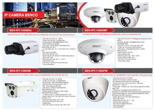 Cảm biến hình ảnh 1/3" CMOS, 4MP, chuẩn nén H264&H.265, Hỗ trợ thẻ SD, PoE, Auto back forcus
Cảm biến hình ảnh 1/3" CMOS, 1.3MP, chuẩn nén H264&MJPEG, hỗ trợ thẻ SD, IP67, PoE Cảm biến hình ảnh 1/4" CMOS, HD720, chuẩn nén H264&MJPEG, chế độ ngày/đêm, chống ngược sáng
- Cảm biến hình ảnh:1/3” CMOS
- Chuẩn nén hình ảnh: H.264&H.265
- Độ phân giải:25/30fps@4M(2688×1520)
- Smart Detection supported
- OSD menu: WDR(120dB), Day/Night(ICR),
3DNR,AWB,AGC,BLC
- 2/1 báo động vào / ra, 1/1 âm thanh vào / ra (Built-in
Mic)
- Auto back focus(ABF)
- Hỗ trợ thẻ nhớ SD, PoE
- Nguồn cấp:DC12V, AC24V, PoE(802.3af)(Class 0)
- Công suất::<5W
- Môi trường làm việc:-30° C ~ +60° C
- Chất liệu:Kim loại
- Kích thước:135.4mm×74.4mm×65.5mm
- Trọng lượng:660g
- Cảm biến hình ảnh 1/3” 4Megapixel progressive scan
CMOS
- Độ phân giải Max 15fps@4M(2592×1520),
25/30fps@1080P
- Ống kính 1.18mm ; Góc quan sát H:180°
- Chuẩn nén hình ảnh:H.264 & MJPEG
- OSD menu: >Day/Night(Electronic), 3DNR,
AWB,AGC,BLC
- Nguồn cấp DC12V,PoE
- Công suất:Max 6W
- Môi trường làm việc: -30°C~+65°C
- Chuẩn chống va đập: IK10
- Kích thước: Φ110mm×54mm
- Trọng lượng: 250g
BEN-IPC1400DMFBEN-IPC1400BNL
- Cảm biến hình ảnh 1/3” CMOS
- Chuẩn nén hình ảnh: H.264&MJPEG
- Độ phân giải:1.3M(1280×960)25/30fps@
- Ống kính 6mm; Góc quan sát H: 46.5°
- Max. Hồng ngoại Length 80m
- OSD menu: >DWDR, Day/Night(ICR),
3DNR,AWB,AGC,BLC
- Multiple network monitoring: Web viewer,
CMS(DSS/PSS) & DMSS
- 1/1 Alarm in/out, 1/1 audio in/out(only for -AS)
- Nguồn cấp DC12V, PoE (802.3af) ;Power Consump-
tion Max 3.7W
- Working Environment -30°C~+60°
- Kích thước Φ90.4mm×241.8mm
- Weight 600g
- Micro SD memory (only for -AS), IP67, PoE
BEN-IPC1130DPMBEN-IPC1280DM
- Cảm biến hình ảnh:1/4” CMOS
- Chuẩn nén hình ảnh: H.264+ & H.264
- Độ phân giải:720P(1280×720) 25/30fps@
- Ống kính:2.8 mm (3.6 mm tùy chọn) ; Góc quan
sát:H:85°/57°, V:44°/31°
- Hồng ngoại :18 Micro Led ; Độ xa hồng ngoại:Độ xa hồng
ngoại: 30m
- OSD Menu: Day/Night(Auto/color/B/W); BLC
Mode(BLC/HLC/DWDR); White Balance (Auto/Natural/street
Lamp/Outdoor/Manual); Gain control(Auto/Manual); Noise
Reduction (3D DNR; Smart IR..)
- Nguồn cấp:DC12V PoE (802.3af)(Class 0)
- Công suất:<4.9W
- Môi trường làm việc:-30° C ~ +60°
- Chất liệu:Kim loại+Nhựa
- Kích thước:Φ108mm×84.9mm
- Trọng lượng:230g
- Tiêu chuẩn:IP67
Cảm biến hình ảnh 1/3" CMOS 4Megapixel, FullHD 1080, chuẩn nén H.264&H.265, IK10
 