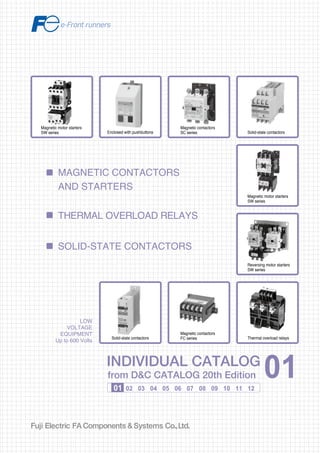 Information in this catalog is subject to change without notice.
5-7, Nihonbashi Odemma-cho, Chuo-ku, Tokyo, 103-0011, Japan
URL http://www.fujielectric.co.jp/fcs/eng
INDIVIDUALCATALOGfromD&CCATALOG20thEdition
01
01 02 03 04 05 06 07 08 09 10 11 12
LOW
VOLTAGE
EQUIPMENT
Up to 600 Volts
INDIVIDUAL CATALOG
from D&C CATALOG 20th Edition 01INDIVIDUAL CATALOG
from D&C CATALOG 20th Edition 01
MAGNETIC CONTACTORS
AND STARTERS
SOLID-STATE CONTACTORS
THERMAL OVERLOAD RELAYS
LOW VOLTAGE PRODUCTS Up to 600 Volts
Individual
catalog No.
01 Magnetic Contactors and Starters
Thermal Overload Relays, Solid-state Contactors
02
Industrial Relays, Industrial Control Relays
Annunciator Relay Unit, Time Delay Relays
Manual Motor Starters and Contactors
Combination Starters
Pushbuttons, Selector Switches, Pilot Lights
Rotary Switches, Cam Type Selector Switches
Panel Switches, Terminal Blocks, Testing Terminals
Molded Case Circuit Breakers
Air Circuit Breakers
Earth Leakage Circuit Breakers
Earth Leakage Protective Relays
Measuring Instruments, Arresters, Transducers
Power Factor Controllers
Power Monitoring Equipment (F-MPC)
Circuit Protectors
Low Voltage Current-Limiting Fuses
03
04
05
06
07
08
09
10
HIGH VOLTAGE PRODUCTS Up to 36kV
11
Disconnecting Switches, Power Fuses
Air Load Break Switches
Instrument Transformers — VT, CT
D&C CATALOG DIGEST INDEX
AC Power Regulators
Noise Suppression Filters
Control Power Transformers
12
Vacuum Circuit Breakers, Vacuum Magnetic Contactors
Protective Relays
Limit Switches, Proximity Switches
Photoelectric Switches
Magnetic contactors
SC series Solid-state contactors
Magnetic motor starters
SW series
Reversing motor starters
SW series
Thermal overload relays
Magnetic contactors
FC series
Magnetic motor starters
SW series Enclosed with pushbuttons
Solid-state contactors
2010-09 PDF FOLS DEC2001
 
