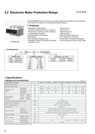 40
2.2 Electronic Motor Protection Relays
The MITSUBISHI series ET-N relay is an excellent relay that can protect motors electrically.
Those series ET-N relays have the following excellent features.
Series ET-N
s Features
• Selectable Protection Mode
Overload (including locked rotor condition)
Phase failure (including current unbalance)
Incorrect phase sequence
• Excellent Wide Current Range
• Easy Wiring
• Easy Setting and Maintainance
• Selectable Tripping Time at 600% of setting.
Standard trip (7s.)
Quick trip (3s.)
Fast trip (5s.)
Medium trip (15s.)
Slow trip (30s.)
• Withstands High Overcurrent
• Fine Indication of Trip Mode
• Conformity to International Standards
• Can be mounted on 35mm rail (ET-N60)
ET-N60 60A
CURRENT RANGE
0.25ϳ1A
1ϳ4A
2ϳ8A
5ϳ20A
15ϳ60A
40ϳ150A
110ϳ360A
1A
4A
8A
20A
60A
150A
360A
ET - N60 ✽ 8A ✽ AC100/200V
100-120V 50/60Hz
200-240V 50/60Hz
AC100V
AC200V
FRAME SIZE
60A frame
150A frame
360A frame
N60
N150
N360
Overload
Phase failure
Reversal phase
Vibration 10-55Hz
Sine wave pulse
Main terminals
Control terminals
VAC
A
kW
kW
HP
HP
A
A
A
A
°C/%RH
VA
times
%
%
%
VAC
m/s2
m/s2
mm2
mm2
2
1
1
0.2
–10 to`55/45 to 85
7.5 (AC100V)/15 (AC200V)
0.85 to 1.1 (rated control voltage)
See Fig. 2.2.1
[minimum tripping current] 110 to 120 (at setting current)
more than 70 (at setting current) [Tripping time : 2-4 sec.]
more than 70 (at setting current) [Tripping time : less than 0.5 sec.]
2500 [1 minute]
19.6
49
1.25-2
s Specifications
Permissible ambient temperature/humidity
Control circuit consumption
Control voltage tolerance
Tripping time
Tripping condition
Withstand voltage
Shock resistance
Frame size [Current range]
Rated insulation voltage
Adjustable setting range
Applicable motor
capacity
3-ph
Rated operating
current of aux.
contacts
200-240VAC
380-440VAC
200-240VAC
380-440VAC
Category 120VAC
AC-15 240VAC
Category 24VDC
DC-13 110VDC
N60[1A]
0.25-1
0.03-0.2
0.05-0.4
1/16-1/4
1/8-1/2
N60[4A]
1-4
0.2-0.75
0.4-1.5
1/4-1
1/2-2
N60[8A]
2-8
0.4-1.5
0.75-2.2
1/2-2
1-3
N60[20A]
5-20
1.5-4
2.2-7.5
2-5
3-10
N60[60A]
15-60
3.7-11
7.5-22
5-15
10-30
N150[150A]
40-150
11-37
22-75
15-50
30-100
N360[360A]
110-360
30-90
55-150
40-125
75-200
690
2-14 3.5-22 5.5-60
Table 2.2.1• Ratings and characteristics
Conductor size
14-200
Note: ET-N relay cannot be used on DC circuit
Type Designation
CONTROL VOLTAGE
 