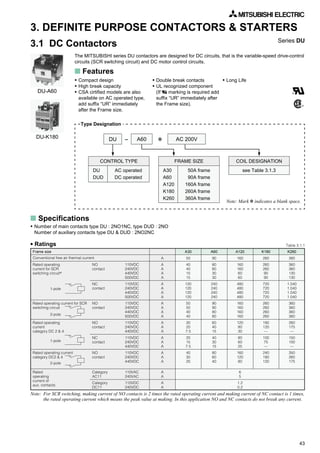 43
K260
360
360
360
130
130
1.040
1.040
1.040
1.040
360
360
360
360
260
175
—
150
100
—
350
260
175
3. DEFINITE PURPOSE CONTACTORS & STARTERS
3.1 DC Contactors
The MITSUBISHI series DU contactors are designed for DC circuits, that is the variable-speed drive-control
circuits (SCR switching circuit) and DC motor control circuits.
Series DU
s Features
• Compact design
• High break capacity
• CSA cirtified models are also
available on AC operated type,
add suffix “UR” immediately
after the Frame size.
• Double break contacts
• UL recognized component
(If marking is required add
suffix “UR” immediately after
the Frame size).
• Long Life
DU-A60
DU-K180
Frame size
Rated operating
current for SCR
switching circuit*
Rated operating current for SCR
switching circuit
Rated operating
current
category DC 2 & 4
Rated operating current
category DC2 & 4
Rated
operating
current of
aux. contacts
Table 3.1.1
s Specifications
50A frame
90A frame
160A frame
260A frame
360A frame
DU A60 AC 200V✽-
AC operated
DC operated
CONTROL TYPE
DU
DUD
FRAME SIZE
A30
A60
A120
K180
K260
COIL DESIGNATION
see Table 3.1.3
Note: Mark ✽ indicates a blank space.
• Number of main contacts type DU : 2NO1NC, type DUD : 2NO
Number of auxiliary contacts type DU & DUD : 2NO2NC
NO
contact
NC
contact
NO
contact
NO
contact
NC
contact
NO
contact
Category
AC11
Category
DC11
A
A
A
A
A
A
A
A
A
A
A
A
A
A
A
A
A
A
A
A
A
A
A
A
A
A
A30
50
40
40
15
15
120
120
120
120
50
50
40
40
30
20
7.5
20
15
7.5
40
30
20
A60
90
80
80
30
30
240
240
240
240
90
90
80
80
60
40
15
40
30
15
80
60
40
A120
160
160
160
60
60
480
480
480
480
160
160
160
160
120
80
30
80
60
25
160
120
80
K180
260
260
260
90
90
720
720
720
720
260
260
260
260
180
120
—
100
75
—
240
180
120
6
5
1.2
0.2
110VDC
240VDC
440VDC
500VDC
110VDC
240VDC
440VDC
500VDC
110VDC
240VDC
440VDC
500VDC
110VDC
240VDC
440VDC
110VDC
240VDC
440VDC
110VDC
240VDC
440VDC
110VAC
240VAC
110VDC
240VDC
Note: For SCR switching, making current of NO contacts is 2 times the rated operating current and making current of NC contact is 1 times,
the rated operating current which means the peak value at making. In this application NO and NC contacts do not break any current.
• Ratings
1-pole
2-pole
2-pole
1-pole
Type Designation
Conventional free air thermal current
 