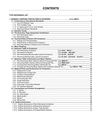 TYPE REFERENCE LIST ........................................................................................................................................ 1
1. GENERAL PURPOSE CONTACTORS & STARTERS ........................................ Series MS-N
1.1 Conformity to International Standards ....................................................................................................... 2
1.1.1 List of Marked Type .............................................................................................................................3
1.1.2 TÜV Certified Type ...................................................................................................................................3
1.1.3 UL Approval for U.S.A. and Canada ......................................................................................................... 4
1.1.4 Approved Marine Standards ..................................................................................................................... 5
1.2 Selection Guide ............................................................................................................................................. 6
1.3 The Overview (Type designation breakdown)............................................................................................ 8
1.3.1 Non-Reversing Types ...............................................................................................................................8
1.3.2 Reversing Type.........................................................................................................................................9
1.4 Technical Data of Series S-N Contactors ................................................................................................. 10
1.4.1 Ratings and Characteristics .................................................................................................................... 10
1.4.2 Performance of Series S-N Contactors .................................................................................................. 12
1.4.3 Mounting Attitude of Starters and Contactors ......................................................................................... 12
1.5 When Ordering ............................................................................................................................................ 13
1.6 Selection Table of Contactors ................................................................................................................... 14
1.6.1 Non-Reversing Contactors ............................................. Type S-N , SD-N ......................................... 14
1.6.2 Reversing Contactors ..................................................... Type S-2xN , SD-2xNN .............................. 15
1.6.3 Non-Reversing Mechanically Latched Contactors .......... Type SL-N , SLD-NN .................................. 16
1.6.4 Reversing Mechanically Latched Contactors.................. Type SL-2xN , SLD-2xN , SLxS-NN ............. 17
1.7 Selection Table of Direct-On-Line Motor Starters.................................................................................... 18
1.7.1 Non-Reversing Motor Starters without Enclosure(IP 00) Type MSO-N ................................................. 18
1.7.2 Reversing Motor Starters without Enclosure(IP 00)........ Type MSO-2xN ............................................. 19
1.7.3 Enclosed Non-Reversing Motor Starters(IP 20) ............. Type MS-N .................................................... 20
1.7.4 Enclosed Non-Reversing Motor Starters with Pushbutton Switch(IP 20) ............. Type MS-N PM ................. 21
1.8 Optional Parts and Accessories for Contactors ...................................................................................... 22
1.8.1 Replacement Coils.................................................................................................................................. 22
1.8.2 Replacement Contact Kits ......................................................................................................................22
1.8.3 Auxiliary Contact Blocks ......................................................................................................................... 23
1.8.4 Mechanical Interlocks .............................................................................................................................23
1.8.5 Connecting Bar Kits ................................................................................................................................ 23
1.8.6 Surge Absorbers ..................................................................................................................................... 24
1.8.7 Terminal Covers ..................................................................................................................................... 24
1.8.8 Pneumatic Time Delay Modules ............................................................................................................. 24
1.8.9 DC Interface Modules .............................................................................................................................24
1.9 Connections and Contact Arrangement ................................................................................................... 25
1.9.1 S, SD-N................................................................................................................................................... 25
1.9.2 S, SD-2xN ...............................................................................................................................................26
1.9.3 SL, SLD-(2x)N ........................................................................................................................................ 27
1.9.4 MSO-(2x)N.............................................................................................................................................. 28
1.9.5 MS-N....................................................................................................................................................... 29
1.9.6 MS-N PM .............................................................................................................................................. 29
1.10 Outline Dimensions .................................................................................................................................. 30
1.10.1 Outline Dimensions of Non-Reversing Contactors ............................................................................... 30
1.10.2 Outline Dimensions of Reversing Contactors ....................................................................................... 31
1.10.3 Outline Dimensions of Open Type Starters .......................................................................................... 32
1.10.4 Outline Dimensions of Enclosed Motor Starters ................................................................................... 33
CONTENTS
 