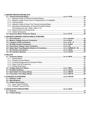 2. MOTOR PROTECTION RELAYS
2.1 Thermal Overload Relays ............................................................................. Series TH-N ........................ 34
2.1.1 Selection Guide of Thermal Overload Relays......................................................................................... 35
2.1.2 Selection Guide of the Current Transformers for TH-N600KP ............................................................... 36
2.1.3 Technical Data ........................................................................................................................................ 36
2.1.4 Selection Guide of Quick Trip Thermal Overload Relay ......................................................................... 36
2.1.5 Operating Characteristics of Thermal Overload Relays ......................................................................... 37
(Connecting wire size : Refer Table 2.1.2)
2.1.6 Optional Parts and Accessories.............................................................................................................. 38
2.1.7 Outline Dimensions................................................................................................................................. 39
2.2 Electronic Motor Protection Relays ............................................................ Series ET-N ........................ 40
3. DEFINITE PURPOSE CONTACTORS & STARTERS
3.1 DC Contactors ............................................................................................... Series DU-K/A .................... 43
3.2 Medium Voltage Vacuum Contactors ......................................................... Series SH-V ........................ 46
3.3 Compact 3-Pole Contactors......................................................................... Series S-N 8 .................... 49
3.4 NC Main Contact Contactors ....................................................................... Series B-N/A ...................... 50
3.5 Heavy-Duty Clapper-Type Contactors ........................................................ Series CD ........................... 52
3.6 Delay Open Type Magnetic Starters & Contactors .................................... Series S/MSO-N DL ........ 54
3.7 DC Interface Contactors ............................................................................... Series SD-M ....................... 56
3.8 DC Interface Modules ................................................................................... Series UN-SY ..................... 57
4. RELAYS
4.1 Contactor Relays .......................................................................................... Series SR-N ........................ 59
4.1.1 Specifications..........................................................................................................................................60
4.1.2 Auxiliary Contact Blocks ......................................................................................................................... 61
4.1.3 Contact Arrangements of Contactor Relay ............................................................................................. 62
4.1.4 Spare Coils & Accessories ..................................................................................................................... 62
4.1.5 Outline Dimensions................................................................................................................................. 62
4.2 Voltage Detection Relays ............................................................................. Series SRE ......................... 63
4.3 Re-Starting Relays ........................................................................................ Series UA-DL ..................... 65
4.4 Solid State Time Delay Relays..................................................................... Series SRS-H ..................... 67
4.5 Pneumatic Time Delay Relays ..................................................................... Series SRT-N ..................... 68
5. STAR-DELTA STARTERS ................................................................................... Series EYD-N
5.1 Selection Table............................................................................................................................................70
5.2 Specifications.............................................................................................................................................. 71
5.3 Outline Dimensions ....................................................................................................................................72
5.3.1 Open Type (EYDO-N).............................................................................................................................72
5.3.2 Enclosed Type (EYD-N) ......................................................................................................................... 72
6. SOLID STATE CONTACTORS ............................................................................ Series US-K
6.1 Features .......................................................................................................................................................73
6.2 Product Scope............................................................................................................................................. 74
 