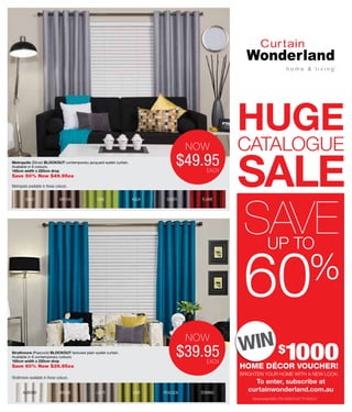 SALE
Metropolis (Silver) BLOCKOUT contemporary jacquard eyelet curtain.
Available in 6 colours.
165cm width x 220cm drop
Save 50% Now $49.95ea
Strathmore available in these colours.
To enter, subscribe at
curtainwonderland.com.au
HOME DÉCOR VOUCHER!
BRIGHTEN YOUR HOME WITH A NEW LOOK.
$
1000Strathmore (Peacock) BLOCKOUT textured plain eyelet curtain.
Available in 6 contemporary colours.
165cm width x 220cm drop
Save 60% Now $39.95ea
HUGE
cATALOGUE
UP TO
60%
SAVE
Permit number NSW LTPS/14/05279 ACT TP14/02312
MOCHA LIME AQUA SILVER FLAMESAND
Metropolis available in these colours.
ALMOND bISQUE LAttE LIME pEACOCk DOMINO
$39.95EA
NoW
$49.95
now
eACh
$39.95
now
eACh
 