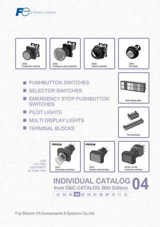 Information in this catalog is subject to change without notice.
5-7, Nihonbashi Odemma-cho, Chuo-ku, Tokyo, 103-0011, Japan
URL http://www.fujielectric.co.jp/fcs/eng
INDIVIDUALCATALOGfromD&CCATALOG20thEdition
04
PUSHBUTTON SWITCHES
SELECTOR SWITCHES
EMERGENCY STOP PUSHBUTTON
SWITCHES
PILOT LIGHTS
MULTI DISPLAY LIGHTS
TERMINAL BLOCKS
01 02 03 04 05 06 07 08 09 10 11 12
LOW
VOLTAGE
EQUIPMENT
Up to 600 Volts
INDIVIDUAL CATALOG
from D&C CATALOG 20th Edition 04INDIVIDUAL CATALOG
from D&C CATALOG 20th Edition 04
LOW VOLTAGE PRODUCTS Up to 600 Volts
Individual
catalog No.
01 Magnetic Contactors and Starters
Thermal Overload Relays, Solid-state Contactors
02
Industrial Relays, Industrial Control Relays
Annunciator Relay Unit, Time Delay Relays
Manual Motor Starters and Contactors
Combination Starters
Pushbuttons, Selector Switches, Pilot Lights
Rotary Switches, Cam Type Selector Switches
Panel Switches, Terminal Blocks, Testing Terminals
Molded Case Circuit Breakers
Air Circuit Breakers
Earth Leakage Circuit Breakers
Earth Leakage Protective Relays
Measuring Instruments, Arresters, Transducers
Power Factor Controllers
Power Monitoring Equipment (F-MPC)
Circuit Protectors
Low Voltage Current-Limiting Fuses
03
04
05
06
07
08
09
10
HIGH VOLTAGE PRODUCTS Up to 36kV
11
Disconnecting Switches, Power Fuses
Air Load Break Switches
Instrument Transformers — VT, CT
D&C CATALOG DIGEST INDEX
AC Power Regulators
Noise Suppression Filters
Control Power Transformers
12
Vacuum Circuit Breakers, Vacuum Magnetic Contactors
Protective Relays
Limit Switches, Proximity Switches
Photoelectric Switches
AR22
Pushbutton switches
Terminal blocks
AR22
Emergency stop pushbutton
AR30
Selector switches
DR30
Pilot lights
Multi display lights
AH164, AH165
Pushbutton switches
AR16
Illuminated pushbutton
AR16
Selector switches(Key)
2010-09 PDF FOLS DEC2004
 