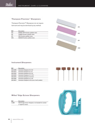 www.miltex.com98
I N S T R U M E N T C A R E  C L E A N I N G
Thompson Precision™
Sharpeners
Thompson Precision™ Sharpeners do not require
lubricant and may be sterilized by any method.
REF	 Description
SP2	 DOUBLE GRIT Precision synthetic stone
SPC	 COARSE Precision synthetic Stone
SPF	 FINE Precision synthetic stone
SPM	 MEDIUM Precision synthetic stone
Instrument Sharpeners
REF	 Description
560-26490	 Instrument Sharpener #5 3/16”
560-26510	 Instrument Sharpener #7 1/4”
560-26530	 Instrument Sharpener #9 5/16”
560-26550	 Instrument Sharpener #11 7/16”
560-26570	 Instrument Sharpener #14 9/16”
560-26590	 Instrument Sharpener #17 5/8”
560-26610	 Instrument Sharpener 6/Set (one of each number)
Miltex®
Edge Scissor Sharpeners
REF	 Description
5-5000	 MILTEX Edge Scissors Sharpener, not intended for serrated 	
	 or SuperCut scissors
SP2
SPC
SPF
SPM
 