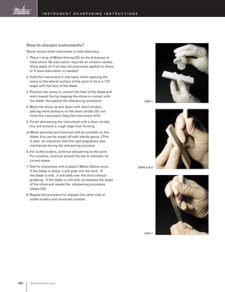 www.miltex.com102
I nstrument S harpening instructions
How to sharpen instruments?
Stone moves while instrument is held stationary
1. Place 1 drop of Miltex Honing Oil on the Arkansas or
India stone. No lubrication required on ceramic stones.
(Only apply oil if oil was not previously applied to stone
or if more lubrication is needed)
2. Hold the instrument in one hand, while applying the
stone to the lateral surface of the point to form a 110°
angle with the face of the blade
3. Position the stone to contact the heel of the blade and
work toward the tip, keeping the stone in contact with
the blade throughout the sharpening procedure
4. Move the stone up and down with short strokes,
placing more pressure on the down stroke (Do not
move the instrument, keep the instrument still)
5. Finish sharpening the instrument with a down stroke,
this will prevent a rough edge from forming
a) Metal particles and lubricant will accumulate on the
blade; this can be wiped off with sterile gauze. (This
is also an indication that the right angulation was
maintained during the sharpening process)
6. For sickle scalers, continue sharpening to the point.
For curettes, continue around the toe to maintain its
curved shape
7.Test for sharpness with a plastic Miltex Delron stick.
If the blade is sharp, it will grab into the stick. If
the blade is dull, it will slide over the stick without
grabbing. If the blade is still dull, re-evaluate the angle
of the stone and repeat the sharpening procedure
(steps 2-6)
8. Repeat the procedure to sharpen the other side of
sickle scalers and universal curettes
STEP 1
STEPS 2  4
STEP 7
 