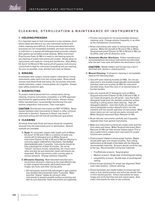 www.miltex.com104
instrument care instructions
1. HOLDING/PRESOAK
It is important never to hold instruments in a dry container, which
allows blood and debris to dry onto instrument surfaces and
makes cleaning more difficult. If rinsing and decontamination
processes are not immediately available, pre-treat instruments
or hold them in a neutral pH holding/presoak enzymatic solution
after patient use but before actual cleaning. Miltex Instrument
Prep Enzyme Foam (3-760) is a ready to use foaming spray for
pre-cleaning of soiled instruments and scopes. Simply spray on
instruments until ready for rinsing and disinfection. Also, Miltex
EZ-Zyme®
(3-750 and 3-755) neutral pH all purpose multi-enzyme
concentrate is ideal for instrument presoaking and pre-cleaning.
As soon as possible, rinse, disinfect and clean as follows:
2. RINSING
Immediately after surgery, remove organic materials by rinsing
instruments under warm (not hot) running water. Rinse should
remove most blood fluids and tissue. Do not process dissimilar
metals (stainless, copper, chrome plated, etc.) together. Always
wear safety protection gear.
3. DISINFECTING
To protect medical personnel from contamination during
cleaning, immerse instruments completely in an EPA approved
disinfectant for approximately 10-20 minutes. Always closely
follow manufacturers’ recommended disinfecting time and
solution preparation instructions. Then rinse again.
CAUTION: Disinfected instruments are NOT STERILE. Never
expose stainless steel instruments to bleach or other corrosive
chemicals to disinfect. Exposure to bleach may result in
instrument pitting and will void all manufacturer guarantees.
4. CLEANING
All blood, dried body fluids and tissue should be completely
removed from the instruments prior to sterilization. Several
methods are available.
A. Soak:An enzymatic cleaner bath (soak) such as Miltex
EZ-Zyme®
(3-750 and 3-755) or a solution of water and
neutral pH (7) detergent such as Miltex Surgical
Instrument Cleaner (3-720, 3-725 and 3-726) are effective in
removing organicmaterialfrominstruments. Usedistilled
(demineralized)water if possible. Instruments should be
fully submerged for at least 10 minutes. Do not let
sharps (scissors, knives, osteotomes, etc.) touch each
other and also be sure dissimilar metal instruments are
separated. Rinse instruments under running water to
remove solutions. Change solutions frequently.
B. Ultrasonic Cleaning: Most instrumentmanufacturers
recommend ultrasonic cleaning as the most effective way
to clean surgical instruments, particularly those with
hinges, box locks, and other moving parts.
.All instruments must be fully submerged in open position.
Use distilled (demineralized) water if possible. Make
sure that sharps blades do not touch other
instruments to prevent possible surface scratching and
also be sure dissimilar metal instruments are separated.
.Process instruments for full recommended ultrasonic
cleaning cycle. Change solution frequently, or as often
as the manufacturer recommends.
.Rinse instruments with water to remove the cleaning
solution. Miltex EZ-Zyme® (3-750 and 3-755) or Miltex
Surgical Instrument Cleaner (3-720, 3-725 and 3-726) can
be safely used with all ultrasonic units.
C. Automatic Washer Sterilizers: Follow manufacturers’
recommendations but ensure instruments are lubricated
after the last rinse cycle and before the sterilization cycle.
CAUTION: Needle holders and forceps may crack if
sterilized with ratchet in closed position.
D. Manual Cleaning: If ultrasonic cleaning is not available,
observe the following steps:
.Use stiff nylon cleaning brushes (3-1000). Do not use
steel wool or wire brushes except specially recommended
stainless steel wire brushes (3-1001) for instrument
serrated areas, bone files, burs or on stained areas of
knurled handles.
.Use only neutral pH (7) detergents such as Miltex
Surgical Instrument Cleaner (3-720, 3-725 and 3-726). If
not rinsed off properly, low pH (acidic - less than 6 pH)
detergents break down the stainless protective surface
resulting in pitting and/or black staining. High pH
detergents (alkaline - more than 8 pH) can cause brown
stains (phosphate surface deposit) which can also
interfere with the smooth operation of instruments. Most
brown stains are not rust and are easily removed with
Miltex Surgical instrument Stain Remover (3-740).
.Brush delicate instruments carefully, and if possible,
separate them from general instruments.
.Make sure instrument surfaces are visibly clean and free
from stains and tissue. Miltex Surgical Instrument Stain
Remover (3-740) can help remove residue stains.This is
also a good time to inspect each instrument for proper
function and condition.
.Check scissors’ blades to ensure proper function. Blades
should glide open and closed smoothly. Test cutting
performance at 3/4 length of the blade with the following
recommended materials. Scissors should cut all the way
to the tips. Recommended cutting test materials:
– Fine/Delicate scissors: Surgical glove
– Medium scissors: Single layer of stocking/cast netting
– Large/Utility scissors: Double layer of stocking/cast
netting
.Check forceps (pickups) for proper jaw alignment.Teeth
must meet properly - without catching.
.Check hemostats and needle holders to ensure jaw tips
close in first ratchet position and entire jaw should close
in third ratchet position. Check instruments for loose
hinges and verify that they lock and unlock easily. Also
check instruments for wear on jaw surfaces.
R E C O M M E N D E D S T E P S I N C L E A N I N G ,
S T E R I L I Z AT I O N  M A I N T E N A N C E
O F S U R G I C A L I N S T R U M E N T S
1
Cleaning, sterilization  mai nt enanc e o f instru ment s
1. HOLDING/PRESOAK
It is important never to hold instruments in a dry container, which
allows blood and debris to dry onto instrument surfaces and
makes cleaning more difficult. If rinsing and decontamination
processes are not immediately available, pre-treat instruments
or hold them in a neutral pH holding/presoak enzymatic solution
after patient use but before actual cleaning. Miltex Instrument
Prep Enzyme Foam (3-760) is a ready to use foaming spray for
pre-cleaning of soiled instruments and scopes. Simply spray on
instruments until ready for rinsing and disinfection. Also, Miltex
EZ-Zyme®
(3-750 and 3-755) neutral pH all purpose multi-enzyme
concentrate is ideal for instrument presoaking and pre-cleaning.
As soon as possible, rinse, disinfect and clean as follows:
2. RINSING
Immediately after surgery, remove organic materials by rinsing
instruments under warm (not hot) running water. Rinse should
remove most blood fluids and tissue. Do not process dissimilar
metals (stainless, copper, chrome plated, etc.) together. Always
wear safety protection gear.
3. DISINFECTING
To protect medical personnel from contamination during
cleaning, immerse instruments completely in an EPA approved
disinfectant for approximately 10-20 minutes. Always closely
follow manufacturers’ recommended disinfecting time and
solution preparation instructions. Then rinse again.
CAUTION: Disinfected instruments are NOT STERILE. Never
expose stainless steel instruments to bleach or other corrosive
chemicals to disinfect. Exposure to bleach may result in
instrument pitting and will void all manufacturer guarantees.
4. CLEANING
All blood, dried body fluids and tissue should be completely
removed from the instruments prior to sterilization. Several
methods are available.
A. Soak:An enzymatic cleaner bath (soak) such as Miltex
EZ-Zyme®
(3-750 and 3-755) or a solution of water and
neutral pH (7) detergent such as Miltex Surgical
Instrument Cleaner (3-720, 3-725 and 3-726) are effective in
removing organicmaterialfrominstruments. Usedistilled
(demineralized)water if possible. Instruments should be
fully submerged for at least 10 minutes. Do not let
sharps (scissors, knives, osteotomes, etc.) touch each
other and also be sure dissimilar metal instruments are
separated. Rinse instruments under running water to
remove solutions. Change solutions frequently.
B. Ultrasonic Cleaning: Most instrumentmanufacturers
recommend ultrasonic cleaning as the most effective way
to clean surgical instruments, particularly those with
hinges, box locks, and other moving parts.
.All instruments must be fully submerged in open position.
Use distilled (demineralized) water if possible. Make
sure that sharps blades do not touch other
instruments to prevent possible surface scratching and
also be sure dissimilar metal instruments are separated.
.Process instruments for full recommended ultrasonic
cleaning cycle. Change solution frequently, or as often
as the manufacturer recommends.
.Rinse instruments with water to remove the cleaning
solution. Miltex EZ-Zyme® (3-750 and 3-755) or Miltex
Surgical Instrument Cleaner (3-720, 3-725 and 3-726) can
be safely used with all ultrasonic units.
C. Automatic Washer Sterilizers: Follow manufacturers’
recommendations but ensure instruments are lubricated
after the last rinse cycle and before the sterilization cycle.
CAUTION: Needle holders and forceps may crack if
sterilized with ratchet in closed position.
D. Manual Cleaning: If ultrasonic cleaning is not available,
observe the following steps:
.Use stiff nylon cleaning brushes (3-1000). Do not use
steel wool or wire brushes except specially recommended
stainless steel wire brushes (3-1001) for instrument
serrated areas, bone files, burs or on stained areas of
knurled handles.
.Use only neutral pH (7) detergents such as Miltex
Surgical Instrument Cleaner (3-720, 3-725 and 3-726). If
not rinsed off properly, low pH (acidic - less than 6 pH)
detergents break down the stainless protective surface
resulting in pitting and/or black staining. High pH
detergents (alkaline - more than 8 pH) can cause brown
stains (phosphate surface deposit) which can also
interfere with the smooth operation of instruments. Most
brown stains are not rust and are easily removed with
Miltex Surgical instrument Stain Remover (3-740).
.Brush delicate instruments carefully, and if possible,
separate them from general instruments.
.Make sure instrument surfaces are visibly clean and free
from stains and tissue. Miltex Surgical Instrument Stain
Remover (3-740) can help remove residue stains.This is
also a good time to inspect each instrument for proper
function and condition.
.Check scissors’ blades to ensure proper function. Blades
should glide open and closed smoothly. Test cutting
performance at 3/4 length of the blade with the following
recommended materials. Scissors should cut all the way
to the tips. Recommended cutting test materials:
– Fine/Delicate scissors: Surgical glove
– Medium scissors: Single layer of stocking/cast netting
– Large/Utility scissors: Double layer of stocking/cast
netting
.Check forceps (pickups) for proper jaw alignment.Teeth
must meet properly - without catching.
.Check hemostats and needle holders to ensure jaw tips
close in first ratchet position and entire jaw should close
in third ratchet position. Check instruments for loose
hinges and verify that they lock and unlock easily. Also
check instruments for wear on jaw surfaces.
R E C O M M E N D E D S T E P S I N C L E A N I N G ,
S T E R I L I Z AT I O N  M A I N T E N A N C E
O F S U R G I C A L I N S T R U M E N T S
1
 