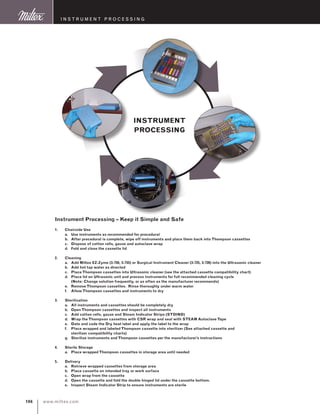 www.miltex.com106
instrument processing
Instrument Processing – Keep it Simple and Safe
1.	Chairside Use
	 a.	Use instruments as recommended for procedural
	 b.	 After procedural is complete, wipe off instruments and place them back into Thompson cassettes
	 c.	 Dispose of cotton rolls, gauze and autoclave wrap
	 d.	 Fold and close the cassette lid
2.	Cleaning
	 a.	 Add Miltex EZ-Zyme (3-750, 3-755) or Surgical Instrument Cleaner (3-725, 3-726) into the Ultrasonic cleaner
	 b.	 Add hot tap water as directed
	 c.	 Place Thompson cassettes into Ultrasonic cleaner (see the attached cassette compatibility chart)
	 d.	 Place lid on Ultrasonic unit and process instruments for full recommended cleaning cycle
		 (Note: Change solution frequently, or as often as the manufacturer recommends)
	 e.	Remove Thompson cassettes. Rinse thoroughly under warm water
	 f.	 Allow Thompson cassettes and instruments to dry
3.	 Sterilization
	 a.	 All instruments and cassettes should be completely dry
	 b.	Open Thompson cassettes and inspect all instruments
	 c.	 Add cotton rolls, gauze and Steam Indicator Strips (STDIND)
	 d.	 Wrap the Thompson cassettes with CSR wrap and seal with STEAM Autoclave Tape
	 e.	 Date and code the Dry heat label and apply the label to the wrap
	 f.	 Place wrapped and labeled Thompson cassette into sterilizer (See attached cassette and
		 sterilizer compatibility charts)
	 g.	 Sterilize instruments and Thompson cassettes per the manufacturer’s instructions
4.	 Sterile Storage
	 a.	 Place wrapped Thompson cassettes in storage area until needed
5.	 Delivery
	 a.	Retrieve wrapped cassettes from storage area
	 b.	 Place cassette on intended tray or work surface
	 c.	Open wrap from the cassette
	 d.	Open the cassette and fold the double hinged lid under the cassette bottom.
	 e.	 Inspect Steam Indicator Strip to ensure instruments are sterile
Instrument
Processing
 