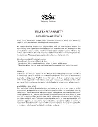 miltex warranty
INSTRUMENTS AND PRODUCTS
Miltex hereby warrants all Miltex products purchased directly from Miltex or an Authorized
Dealer in accordance with the following terms and conditions:
All Miltex instruments and products are guaranteed to be free from defects in material and
workmanship when used for their intended surgical or dental purpose. Any Miltex product that
proves defective in workmanship or material will either be repaired or replaced, at Miltex’s dis-
cretion, without charge. Products not purchased from an authorized source may not be au-
thentic or meet Miltex’s quality standards and may have been tampered with.
Other Instrument and Product Warranties:
. Union Broach Chiropractic Mallet – 90 days
. Union Broach Electrical Devices – 1 year except for Sprint TCM – 2 years
. Cassettes - 4-year warranty on all moving parts and lifetime guarantee against corrosion
REPAIRS
Instruments and products repaired by the Miltex Instrument Repair Service are guaranteed
to be free from defects in material and workmanship for 90 days when used for their intended
surgical or dental purpose. Any Miltex repair that proves defective in workmanship or material
within this 90-day period will either be repaired again or replaced, at Miltex’s discretion, with-
out charge. Instruments must be cleaned and sterilized prior to returning to Miltex for repair.
WARRANTY EXCEPTIONS
This warranty is void for Miltex instruments and products serviced by any person or facility
other than the Miltex Instrument Repair Services. Any custom made, custom etched or neutral-
ized products are not returnable. Warranties are not valid for Miltex instruments and products
that prove defective as a result of improper care and cleaning or misuse. Instruments or prod-
ucts that are damaged in fire, flood or other acts or disasters are also excluded from warranty.
Except as set forth in these Terms and Conditions, Miltex makes no other representations and
warranties regarding its instruments or products, either expressed or implied. In addition, in
no event will Miltex be liable for any incidental, special or exemplary damages or loss of profits
in connection with the use of Miltex instruments and products.
 