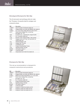 www.miltex.com20
P rocedural K its
REF	 Description
3-118114	 Series 14 cassette 14 instrument single rack
67-688	 Octagonal Handle, Cone Socket, with millimeter ruler, single end
67-696/5	 No. 5 Cone Socket, double-sided front surface mirrors
66-317	 Dental Cotton (College) Pliers, serrated tips, 	
	 jaw length: 14.0 - 14.5
70-22	 No. 89/92 Carver - Cleoid Discoid, octagonal handle
70-4	 No. 17 Excavator, double end
71-26	 Burnisher 27/29, octagonal handle, 7 sides serrated
71-62	 Amalgam Carrier, Lever Type, steel tips,double end 	
	 medium/large steel
71-8	 Hollenback Plugger #1 DE
71-96	 Amalgam Well - Non-Slip
73-38	 3S Hollenback Carver
76-1	 Posigrip Articulating Paper Forceps
76-70	 Aspirating Syringe, C-W Type
80-5302	 5 DE Explorer GripLite S6
STDBH	 12 Hole Bur Holder
TCIP	 Interproximal Carver Tactile Tone double end
Amalgam/Composite Set-Up
The 14 instrument rack and large utility bin make
the Thompson 14 cassette ideal for amalgam and
composite setups.
REF	 Description
3-089110	 Series 10 cassette 10 instrument single rack
67-688	 Octagonal Handle, Cone Socket, with millimeter ruler, single end
67-696/5	 MILTEX Front Surface Dental Mirrors, no. 5, cone socket
66-317	 Dental Cotton (College) Pliers, serrated tips, 	
	 jaw length: 14.0 - 14.5
70-4	 No. 17 Excavator, double end
76-1	 Posigrip Articulating Paper Forceps
76-70	 Aspirating Syringe, C-W Type
80-5302	 5 DE Explorer GripLite S6
STDBH	 12 Hole Bur Holder
TD12X	 Composite 12 Tactile Tone double end GTX
TD4X	 Composite 4 Tactile Tone double end GTX
TD9X	 Composite 9 Tactile Tone double end GTX
Composite Set-Up
This set-up recommendation is designed for
composite restorations and procedures.
 