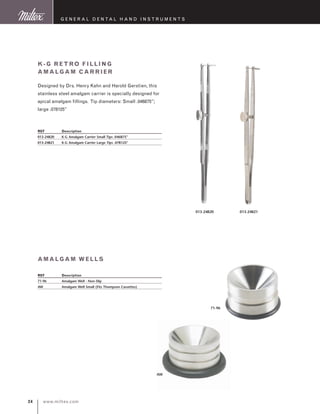 www.miltex.com24
G eneral D ental H and I nstruments
REF	 Description
71-96	 Amalgam Well - Non-Slip
AW	 Amalgam Well Small (Fits Thompson Cassettes)
K-G Retro Filling
Amalgam Carrier
Designed by Drs. Henry Kahn and Harold Gerstien, this
stainless steel amalgam carrier is specially designed for
apical amalgam fillings. Tip diameters: Small .046875”;
large .078125”
REF	 Description
013-24820	 K-G Amalgam Carrier Small Tips .046875”
013-24821	 K-G Amalgam Carrier Large Tips .078125”
013-24820 013-24821
amalgam wells
71-96
AW
 