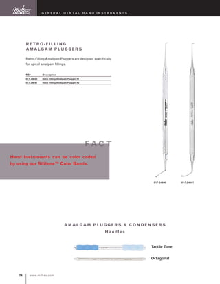 www.miltex.com26
Retro-Filling
Amalgam Pluggers
Retro-Filling Amalgam Pluggers are designed specifically
for apical amalgam fillings.
REF	 Description
017-24840	 Retro Filling Amalgam Plugger #1
017-24841	 Retro Filling Amalgam Plugger #2
G eneral D ental H and I nstruments
017-24841017-24840
Tactile Tone
Octagonal
amalgam pl u gger s  con de nse rs
Ha ndle s
Hand Instruments can be color coded
by using our Silitone™ Color Bands.
f ac t
 
