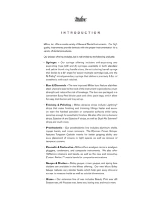 I n t r o d u c t i o n
Miltex, Inc. offers a wide variety of General Dental Instruments. Our high
quality instruments provide dentists with the proper instrumentation for a
variety of dental procedures.
Our product offering includes, but is not limited to, the following products:
•	 Syringes – Our syringe offering includes self-aspirating and
aspirating (type CW and A) syringes available in both standard
and petite thumb ring handle sizes, the articulating barrel syringe
that bends to a 90° angle for easier multiple cartridge use, and the
N-Tralig®
intraligamentary syringe that delivers precisely 0.2cc of
anesthetic with each ratchet.
•	 Burs & Diamonds –The new improved Miltex burs feature stainless
steel shanks brazed to the neck of the instrument to provide maximum
strength and reduce the risk of breakage. The burs are packaged in a
convenient Easy-Peel blister pack and clinic pack bags, which allow
for easy distribution and tray set up.
•	 Finishing & Polishing – Miltex abrasive strips include Lightning®
strips that make finishing and trimming fillings faster and easier
on even the hardest porcelain or composite surfaces while being
sensitive enough for anesthetic finishes. We also offer micro diamond
strips, Spectra-A and Spectra-F strips, as well as DualAlo Evenwet®
strips and much more.
•	 Prosthodontic – Our prosthodontic line includes aluminum shells,
copper bands, and crown removers. The Wynman Crown Gripper
features Tungsten Carbide inserts for better gripping ability and
easy placement of crowns in tight spaces as well as removal of
temporary crowns.
•	 Cosmetic & Restorative – Miltex offers amalgam carriers, amalgam
pluggers, condensers, and composite instruments. We also offer
Tofflemire retainers and bands, as well as the new and innovative
Contact Perfect™ matrix bands for composite restorations.
•	 Gauges & Dividers – Boley gauges, crown gauges, and spring bow
dividers are available in the Miltex offering. Our new Micro Boley
Gauge features very slender beaks which help gain easy intra-oral
access to measure inside as well as outside dimensions.
•	 Waxes – Our extensive line of wax includes Beauty Pink wax, All
Season wax,All Purpose wax, bees wax, boxing wax, and much more.
 