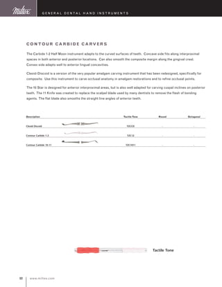 www.miltex.com32
Description	Tactile Tone	Round	Octagonal
Cleoid Discoid	 TZCCD	 -	 -
Contour Carbide 1-2	 TZC12	 -	 -
Contour Carbide 10-11	 TZC1011	 -	 -	
Contour Ca rbide Ca rve rs
The Carbide 1-2 Half Moon instrument adapts to the curved surfaces of teeth. Concave side fits along interproximal
spaces in both anterior and posterior locations. Can also smooth the composite margin along the gingival crest.
Convex side adapts well to anterior lingual concavities.
Cleoid-Discoid is a version of the very popular amalgam carving instrument that has been redesigned, specifically for
composite. Use this instrument to carve occlusal anatomy in amalgam restorations and to refine occlusal points.
The 10 Star is designed for anterior interproximal areas, but is also well adapted for carving cuspal inclines on posterior
teeth. The 11 Knife was created to replace the scalpel blade used by many dentists to remove the flash of bonding
agents. The flat blade also smooths the straight line angles of anterior teeth.
Tactile Tone
G eneral D ental H and I nstruments
 