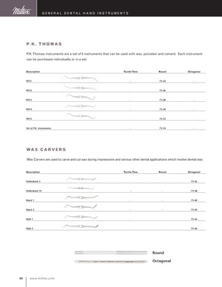 www.miltex.com44
Description	Tactile Tone	Round	Octagonal
PKT1	 -	 73-24	 -
PKT2	 -	 73-26	 -
PKT3	 -	 73-28	 -
PKT4	 -	 73-30	 -
PKT5	 -	 73-32	 -
Set of P.K. Instruments	 -	 73-34	 -
P.K. Thomas
P.K.Thomas instruments are a set of 5 instruments that can be used with wax, porcelain and cement. Each instrument
can be purchased individually or in a set.
G eneral D ental H and I nstruments
Description	Tactile Tone	Round	Octagonal
Hollenback 3	 -	 -	 73-36
Hollenback 3S	 --	 -	 73-38
Ward 1	 -	 -	 73-40
Ward 2	 -	 -	 73-42
Wall 1	 -	 -	 73-44
Wall 3	 -	 -	 73-46
Wax Carvers
Wax Carvers are used to carve and cut wax during impressions and various other dental applications which involve dental wax.
Octagonal
Round
 