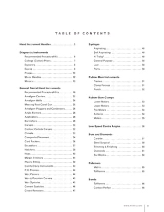www.miltex.com
T A B L E O F CONT E NT S
Hand Instrument Handles. . . . . . . . . . . . . . . . . . . 5
Diagnostic Instruments
	 Recommended Procedural Kit. . . . . . . . . . . . . . 6
	 College (Cotton) Pliers . . . . . . . . . . . . . . . . . . . 7
	 Explorers. . . . . . . . . . . . . . . . . . . . . . . . . . . . . . . . 8
	 Expros . . . . . . . . . . . . . . . . . . . . . . . . . . . . . . . . . . 9
	 Probes. . . . . . . . . . . . . . . . . . . . . . . . . . . . . . . . . 10
	 Mirror Handles. . . . . . . . . . . . . . . . . . . . . . . . . . 12
	 Mirrors. . . . . . . . . . . . . . . . . . . . . . . . . . . . . . . . . 13
General Dental Hand Instruments
	 Recommended Procedural Kits. . . . . . . . . . . . 19
	 Amalgam Carriers. . . . . . . . . . . . . . . . . . . . . . . 22
	 AmalgamWells. . . . . . . . . . . . . . . . . . . . . . . . . 24
	 Messing Root Canal Gun. . . . . . . . . . . . . . . . . 25
	 Amalgam Pluggers and Condensers. . . . . . . 26
	 Angle Formers. . . . . . . . . . . . . . . . . . . . . . . . . . 28
	 Applicators. . . . . . . . . . . . . . . . . . . . . . . . . . . . . 28
	 Burnishers. . . . . . . . . . . . . . . . . . . . . . . . . . . . . 28
	 Carvers . . . . . . . . . . . . . . . . . . . . . . . . . . . . . . . . 30
	 Contour Carbide Carvers. . . . . . . . . . . . . . . . . 32
	 Chisels. . . . . . . . . . . . . . . . . . . . . . . . . . . . . . . . . 33
	 Composite Placement. . . . . . . . . . . . . . . . . . . . 34
	 Cord Packers. . . . . . . . . . . . . . . . . . . . . . . . . . . 36
	 Excavators. . . . . . . . . . . . . . . . . . . . . . . . . . . . . . 37
	 Hatchets. . . . . . . . . . . . . . . . . . . . . . . . . . . . . . . 39
	 Hoes. . . . . . . . . . . . . . . . . . . . . . . . . . . . . . . . . . . 40
	 MarginTrimmers . . . . . . . . . . . . . . . . . . . . . . . . 41
	 Plastic Filling. . . . . . . . . . . . . . . . . . . . . . . . . . . 42
	 Comfort Grip Instruments. . . . . . . . . . . . . . . . 43
	 P. K.Thomas. . . . . . . . . . . . . . . . . . . . . . . . . . . . 44
	 Wax Carvers. . . . . . . . . . . . . . . . . . . . . . . . . . . . 44
	 Wax  Porcelain Carvers. . . . . . . . . . . . . . . . . 45
	 Wax Spatulas. . . . . . . . . . . . . . . . . . . . . . . . . . . 45
	 Cement Spatulas. . . . . . . . . . . . . . . . . . . . . . . . 46
	 Crown Removers. . . . . . . . . . . . . . . . . . . . . . . . 47
Syringes
	 Aspirating. . . . . . . . . . . . . . . . . . . . . . . . . . . . .  48
	 Self Aspirating . . . . . . . . . . . . . . . . . . . . . . . .  49
	 N-Tralig®
. . . . . . . . . . . . . . . . . . . . . . . . . . . . . .  49
	 General Purpose. . . . . . . . . . . . . . . . . . . . . . . . 50
	 Luer . . . . . . . . . . . . . . . . . . . . . . . . . . . . . . . . . . . 50
	 Parts. . . . . . . . . . . . . . . . . . . . . . . . . . . . . . . . . . 50
Rubber Dam Instruments
	 Frames. . . . . . . . . . . . . . . . . . . . . . . . . . . . . . . . . 51
	 Clamp Forceps. . . . . . . . . . . . . . . . . . . . . . . . . . 51
	 Punch. . . . . . . . . . . . . . . . . . . . . . . . . . . . . . . . . . 52
Rubber Dam Clamps
	 Lower Molars. . . . . . . . . . . . . . . . . . . . . . . . . . . 53
	 Upper Molars. . . . . . . . . . . . . . . . . . . . . . . . . . . 53
	 Pre-Molars . . . . . . . . . . . . . . . . . . . . . . . . . . . . . 54
	 Anterior. . . . . . . . . . . . . . . . . . . . . . . . . . . . . . . . 54
	 Molars. . . . . . . . . . . . . . . . . . . . . . . . . . . . . . . . . 55
Low Speed Contra Angles. . . . . . . . . . . . . . . . .  56
Burs and Diamonds
	 Carbide . . . . . . . . . . . . . . . . . . . . . . . . . . . . . . . . 57
	 Steel Surgical . . . . . . . . . . . . . . . . . . . . . . . . . . 59
	 Trimming  Finishing . . . . . . . . . . . . . . . . . . . 60
	 Diamonds. . . . . . . . . . . . . . . . . . . . . . . . . . . . . . 61
	 Bur Blocks. . . . . . . . . . . . . . . . . . . . . . . . . . . . . . 64
Retainers
	 Matrix. . . . . . . . . . . . . . . . . . . . . . . . . . . . . . . . . . 65
	 Tofflemire. . . . . . . . . . . . . . . . . . . . . . . . . . . . . . 65
Bands
	 Tofflemire. . . . . . . . . . . . . . . . . . . . . . . . . . . . . . 66
	 Contact Perfect. . . . . . . . . . . . . . . . . . . . . . . . . 66
 