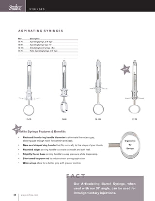 www.miltex.com48
S y ringes
NEW!
aspirating sy ringes
REF	 Description
76-70	 Aspirating Syringe, C-W Type
76-80	 Aspirating Syringe Type “A”
76-105	 Articulating Barrel Syringe 1.8cc
77-70	 Petite Aspirating Syringe, C-W Type
76-70 76-80 76-105 77-70
Our Articulating Barrel Syringe, when
used with our 30º angle, can be used for
intraligamentary injections.
f ac t
NEW!
Reduced thumb ring handle diameter to eliminate the excess gap,
allowing just enough room for comfort and ease.
New oval shaped ring handle that fits naturally to the shape of your thumb.
Rounded edges on ring handle to create a smooth and soft feel.
Slightly flared base on ring handle to ease pressure while dispensing.
Shortened harpoon rod to reduce strain during aspiration.
Wide wings allow for a better grip with greater control.
•
•
•
•
•
•
Ergonomic
By
Design
Petite Syringe Features  Benefits
 