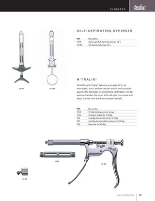 49www.miltex.com
self -aspi r ating sy ri n ges
REF	 Description
76-90	 Lightweight Self-Aspirating Syringe, 1.8 cc
76-100	 Self-Aspirating Syringe, l.8 cc
76-90 76-100
N-tr alig®
The Miltex N-Tralig®
delivers precisely 0.2 cc of
anesthetic, has a poitive ratchet action and protects
against the breakage of anesthesia cartridges.The 30°
adapter handles the most difficult injection areas with
ease. Comes with solid and window barrels.
REF	 Description
76-55	 N-Tralig Intraligamentary Syringe
76-56	 30 degree adapter for N-Tralig
PN2	 Cartridge barrel solid wall for N-Tralig
PN3	 Cartridge barrel sheilded windows for N-Tralig
PN4	 Barrel cap for N-Tralig
76-55
PN3
S y ringes
76-56
 